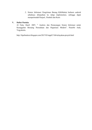 2. Sistem Informasi Pengiriman Barang KlikMarket berbasis android
sebaiknya dilanjutkan ke tahap implementasi, sehingga dapat
mempermudah Penjual , Pembeli dan Kurir.
V. Daftar Pustaka
Al Fatta, Hanif. 2007, ” Analisis dan Perancangan Sistem Informasi untuk
Keunggulan Bersaing Perusahaan dan Organisasi Modern”. Penerbit Andi,
Yogyakarta.
http://fajarbaskoro.blogspot.com/2017/03/mppl17-06-kelayakan-proyek.html
 