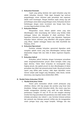 2. Kelayakan Ekonomis
Aspek yang paling dominan dari aspek kelayakan yang lain
adalah kelayakan ekonomi. Tidak dapat disangkal lagi motivasi
pengembangan sistem informasi pada perusahaan atau organisasi
adalah motif keuntungan. Dengan demikian aspek untung rugi jadi
pertimbangan utama dalam pengembangan sistem. Kelayakan ekonomi
berhubungan dengan return investment atau berapa lama biaya
investasi dapat kembali (Al fatta, 2007).
3. Kelayakan Hukum
Menguraikan secara hukum apakah sistem yang akan
dikembangkan tidak menyimpang dari hukum yang berlaku (tidak
melanggar hukum jika diterapkan di objek penelitian). Misal:
bagaimana kelayakan perangkat lunak yang digunakan, bagaimana
kelayakan hukum informasi yang dihasilkan oleh program aplikasi
yang dibuat. Apakah melanggar hukum atau tidak (Syaifullah dan
Widianto, 2014)
4. Kelayakan Operasional
Penilaian terhadap kelayakan operasional digunakan untuk
mengukur apakah sistem yang akan dikembangkan nantinya dapat
dioperasikan dengan baik atau tidak di dalam organisasi (Jogianto,
2008).
5. Kelayakan Jadwal
Kelayakan jadwal berkaitan dengan kemampuan perusahaan
untuk mengimpelementasikan proyek dalam kerangka waktu yang
dapat diterima. Faktor faktor kelayakan ini memengaruhi ruang
lingkup proyek, dan apakah proyek itu akan dikembangkan di dalam
perusahaan atau dibeli dari pemasok piranti lunak. Jika proyek tersebut
seperti yang dilihat pada awalnya, tidak dapat diproduksi secara
internal sampai pada tanggal yang ditetapkan, maka desain, metode
akuisisinya, atau targetnya harus diubah (Hall, 2009).
D. Menilai Faktor Kelayakan TELOS
1. Menilai Kelayakan Teknis
Sistem perlu memasukan sebuah contoh pertanyaan yang
sebaiknya ditanya oleh tiap penguji dan jawaban yang benar akan
disediakan. Sebagai contoh kelayakan teknik. Jika sistem yang baru
hendak menggunakan teknologi yang stabil dan telah diketahui,
penilaiannya mungkin 9.5 atau 10. Di sisi lain mungkin teknologi
tersebut baru bagi perusahaan dan pemakainya atau tidak standar ( baik
terhadap perusahaan atau industri ), atau berisikan keluaran pertama
dari pemasok atau beberapa pemasok terlibat atau dia menggunakan
sistem jaringan kerja yang sangat komplek. Sehingga satu atau
 