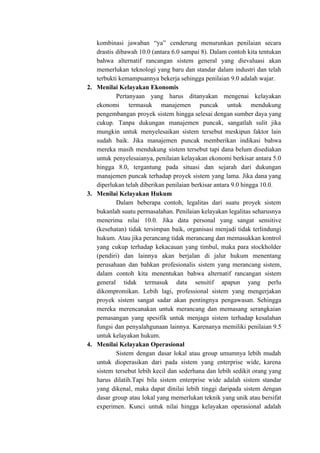 kombinasi jawaban “ya” cenderung menurunkan penilaian secara
drastis dibawah 10.0 (antara 6.0 sampai 8). Dalam contoh kita tentukan
bahwa alternatif rancangan sistem general yang dievaluasi akan
memerlukan teknologi yang baru dan standar dalam industri dan telah
terbukti kemampuannya bekerja sehingga penilaian 9.0 adalah wajar.
2. Menilai Kelayakan Ekonomis
Pertanyaan yang harus ditanyakan mengenai kelayakan
ekonomi termasuk manajemen puncak untuk mendukung
pengembangan proyek sistem hingga selesai dengan sumber daya yang
cukup. Tanpa dukungan manajemen puncak, sangatlah sulit jika
mungkin untuk menyelesaikan sistem tersebut meskipun faktor lain
sudah baik. Jika manajemen puncak memberikan indikasi bahwa
mereka masih mendukung sistem tersebut tapi dana belum disediakan
untuk penyelesaianya, penilaian kelayakan ekonomi berkisar antara 5.0
hingga 8.0, tergantung pada situasi dan sejarah dari dukungan
manajemen puncak terhadap proyek sistem yang lama. Jika dana yang
diperlukan telah diberikan penilaian berkisar antara 9.0 hingga 10.0.
3. Menilai Kelayakan Hukum
Dalam beberapa contoh, legalitas dari suatu proyek sistem
bukanlah suatu permasalahan. Penilaian kelayakan legalitas seharusnya
menerima nilai 10.0. Jika data personal yang sangat sensitive
(kesehatan) tidak tersimpan baik, organisasi menjadi tidak terlindungi
hukum. Atau jika perancang tidak merancang dan memasukkan kontrol
yang cukup terhadap kekacauan yang timbul, maka para stockholder
(pendiri) dan lainnya akan berjalan di jalur hukum menentang
perusahaan dan bahkan profesionalis sistem yang merancang sistem,
dalam contoh kita menentukan bahwa alternatif rancangan sistem
general tidak termasuk data sensitif apapun yang perlu
dikompromikan. Lebih lagi, professional sistem yang mengerjakan
proyek sistem sangat sadar akan pentingnya pengawasan. Sehingga
mereka merencanakan untuk merancang dan memasang serangkaian
pemasangan yang spesifik untuk menjaga sistem terhadap kesalahan
fungsi dan penyalahgunaan lainnya. Karenanya memiliki penilaian 9.5
untuk kelayakan hukum.
4. Menilai Kelayakan Operasional
Sistem dengan dasar lokal atau group umumnya lebih mudah
untuk dioperasikan dari pada sistem yang enterprise wide, karena
sistem tersebut lebih kecil dan sederhana dan lebih sedikit orang yang
harus dilatih.Tapi bila sistem enterprise wide adalah sistem standar
yang dikenal, maka dapat dinilai lebih tinggi daripada sistem dengan
dasar group atau lokal yang memerlukan teknik yang unik atau bersifat
experimen. Kunci untuk nilai hingga kelayakan operasional adalah
 
