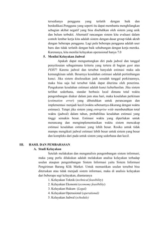 tersedianya pengguna yang terlatih dengan baik dan
berdedikasi.Pengguna yang seperti itu dapat membantu menghilangkan
sebagian akibat negatif yang bisa disebabkan oleh sistem yang unik
dan belum terbukti. Alternatif rancangan sistem kita evaluasi dalam
contoh lembar kerja kita adalah sistem dengan dasar group tidak akrab
dengan beberapa pengguna. Lagi pula beberapa pengguna adalah user
baru dan tidak terlatih dengan baik sehubungan dengan kerja mereka.
Karenanya, kita menilai kelayakan operasional hanya 7.0
5. Menilai Kelayakan Jadwal
Apakah dapat menguntungkan diri pada jadwal dan tanggal
penyelesaian sebagaimana kriteria yang tertera di bagian ​gant ​atau
PERT​? Karena jadwal dan tersebut hanyalah estimasi maka ada
kemungkinan salah. Besarnya kesalahan estimasi adalah pertimbangan
kunci. Jika sistem diselesaikan jauh sesudah tanggal perkiraannya,
maka bisa saja hal tersebut tidak dapat diterima oleh penerima.
Pengukuran kesalahan estimasi adalah kunci keberhasilan. Jika sistem
terlihat sederhana, standar berbasis local dimana total waktu
pengembangan diukur dalam jam atau hari, maka kesalahan perkiraan
(​estimation error​) yang dibutuhkan untuk perancangan dan
implementasi menjadi kecil (waktu sebenarnya dikurang dengan waktu
estimasi). Tetapi jika sistem yang ​entreprise wide ​membutuhkan total
waktu (jadwal) dalam tahun, probabilitas kesalahan estimasi yang
tinggi semakin besar. Estimasi waktu yang diperlukan untuk
merancang dan mengimplementasikan waktu sistem mencakup
estimasi kesalahan estimasi yang lebih besar. Resiko untuk tidak
mampu mengikuti jadwal estimasi lebih besar untuk sistem yang besar
dan kompleks dari pada untuk sistem yang sederhana dan kecil.
III. HASIL DAN PEMBAHASAN
A. Studi Kelayakan
Setelah melakukan dan menganalisis pengembangan sistem informasi,
maka yang perlu dilakukan adalah melakukan analisa kelayakan terhadap
usulan ataupun pengembangan Sistem Informasi yaitu Sistem Informasi
Pengiriman Barang Klik Market. Untuk memastikan usulan tersebut bisa
diteruskan atau tidak menjadi sistem informasi, maka di analisis kelayakan
dari beberapa segi kelayakan, diantaranya
1. Kelayakan Teknik (​technical feasibility​)
2. Kelayakan Ekonomi (​economy feasibility​)
3. Kelayakan Hukum (​Legal)
4. Kelayakan Operasional (​operational)
5. Kelayakan Jadwal (​schedule)
 