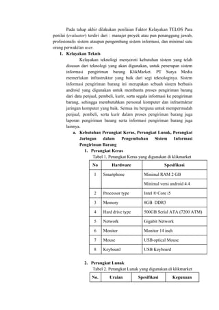 Pada tahap akhir dilakukan penilaian Faktor Kelayakan TELOS Para
penilai (​evaluator​) terdiri dari : manajer proyek atau pun penanggung jawab,
profesionalis sistem ataupun pengembang sistem informasi, dan minimal satu
orang perwakilan ​user​.
1. Kelayakan Teknis
Kelayakan teknologi menyoroti kebutuhan sistem yang telah
disusun dari teknologi yang akan digunakan, untuk penerapan sistem
informasi pengiriman barang KlikMarket. PT Surya Media
memerlukan infrastruktur yang baik dari segi teknologinya. Sistem
informasi pengiriman barang ini merupakan sebuah sistem berbasis
android yang digunakan untuk membantu proses pengiriman barang
dari data penjual, pembeli, kurir, serta segala informasi ke pengiriman
barang, sehingga membutuhkan personal komputer dan infrastruktur
jaringan komputer yang baik. Semua itu berguna untuk mempermudah
penjual, pembeli, serta kurir dalam proses pengiriman barang juga
laporan pengiriman barang serta informasi pengiriman barang juga
lainnya.
a. Kebutuhan Perangkat Keras, Perangkat Lunak, Perangkat
Jaringan dalam Pengembahan Sistem Informasi
Pengiriman Barang
1. Perangkat Keras
Tabel 1. Perangkat Keras yang digunakan di klikmarket
No Hardware Spesifikasi
1 Smartphone Minimal RAM 2 GB
Minimal versi android 4.4
2 Processor type Intel ® Core i5
3 Memory 8GB DDR3
4 Hard drive type 500GB Serial ATA (7200 ATM)
5 Network Gigabit Network
6 Monitor Monitor 14 inch
7 Mouse USB optical Mouse
8 Keyboard USB Keyboard
2. Perangkat Lunak
Tabel 2. Perangkat Lunak yang digunakan di klikmarket
No. Uraian Spesifikasi Kegunaan
 