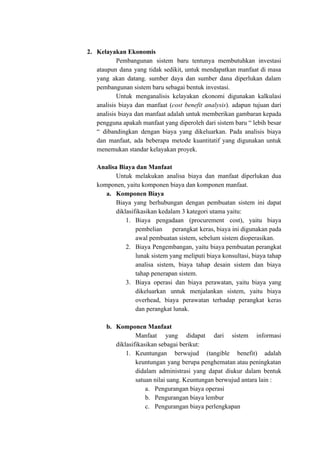 2. Kelayakan Ekonomis
Pembangunan sistem baru tentunya membutuhkan investasi
ataupun dana yang tidak sedikit, untuk mendapatkan manfaat di masa
yang akan datang. sumber daya dan sumber dana diperlukan dalam
pembangunan sistem baru sebagai bentuk investasi.
Untuk menganalisis kelayakan ekonomi digunakan kalkulasi
analisis biaya dan manfaat (​cost benefit analysis​). adapun tujuan dari
analisis biaya dan manfaat adalah untuk memberikan gambaran kepada
pengguna apakah manfaat yang diperoleh dari sistem baru “ lebih besar
“ dibandingkan dengan biaya yang dikeluarkan. Pada analisis biaya
dan manfaat, ada beberapa metode kuantitatif yang digunakan untuk
menemukan standar kelayakan proyek.
Analisa Biaya dan Manfaat
Untuk melakukan analisa biaya dan manfaat diperlukan dua
komponen, yaitu komponen biaya dan komponen manfaat.
a. Komponen Biaya
Biaya yang berhubungan dengan pembuatan sistem ini dapat
diklasifikasikan kedalam 3 kategori utama yaitu:
1. Biaya pengadaan (procurement cost), yaitu biaya
pembelian perangkat keras, biaya ini digunakan pada
awal pembuatan sistem, sebelum sistem dioperasikan.
2. Biaya Pengembangan, yaitu biaya pembuatan perangkat
lunak sistem yang meliputi biaya konsultasi, biaya tahap
analisa sistem, biaya tahap desain sistem dan biaya
tahap penerapan sistem.
3. Biaya operasi dan biaya perawatan, yaitu biaya yang
dikeluarkan untuk menjalankan sistem, yaitu biaya
overhead, biaya perawatan terhadap perangkat keras
dan perangkat lunak.
b. Komponen Manfaat
Manfaat yang didapat dari sistem informasi
diklasifikasikan sebagai berikut:
1. Keuntungan berwujud (tangible benefit) adalah
keuntungan yang berupa penghematan atau peningkatan
didalam administrasi yang dapat diukur dalam bentuk
satuan nilai uang. Keuntungan berwujud antara lain :
a. Pengurangan biaya operasi
b. Pengurangan biaya lembur
c. Pengurangan biaya perlengkapan
 