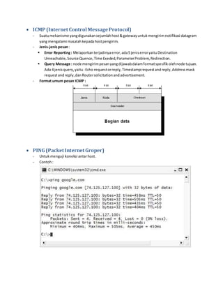  ICMP (Internet Control Message Protocol) 
- Suatu mekanisme yang digunakan sejumlah host & gateway untuk mengirim notifikasi datagram 
yang mengalami masalah kepada host pengirim. 
- Jenis-jenis pesan : 
 Error Reporting : Melaporkan terjadinya error, ada 5 jenis error yaitu Destination 
Unreachable, Source Quence, Time Exeded, Parameter Problem, Redirection. 
 Query Message : node mengirim pesan yang dijawab dalam format spesifik oleh node tujuan. 
Ada 4 jenis query, yaitu : Echo request or reply, Timestamp request and reply, Address mask 
request and reply, dan Router solicitation and advertisement. 
- Format umum pesan ICMP : 
 PING (Packet Internet Groper) 
- Untuk menguji koneksi antar host. 
- Contoh : 
 