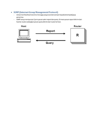 IGMP (Internet Group Management Protocol) 
- Untuk memfasilitasi transmisi message yang secara bersamaan kepada kelompok/grup 
penerima. 
- IGMP hanya mempunyai 2 jenis pesan yakni report dan query. Di mana pesan report dikirim dari 
host ke router sedangkan pesan query dikirim dari router ke host. 
