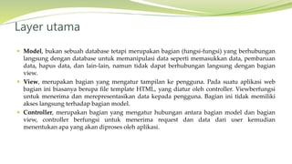  Model, bukan sebuah database tetapi merupakan bagian (fungsi-fungsi) yang berhubungan
langsung dengan database untuk memanipulasi data seperti memasukkan data, pembaruan
data, hapus data, dan lain-lain, namun tidak dapat berhubungan langsung dengan bagian
view.
 View, merupakan bagian yang mengatur tampilan ke pengguna. Pada suatu aplikasi web
bagian ini biasanya berupa file template HTML, yang diatur oleh controller. Viewberfungsi
untuk menerima dan merepresentasikan data kepada pengguna. Bagian ini tidak memiliki
akses langsung terhadap bagian model.
 Controller, merupakan bagian yang mengatur hubungan antara bagian model dan bagian
view, controller berfungsi untuk menerima request dan data dari user kemudian
menentukan apa yang akan diproses oleh aplikasi.
Layer utama
 