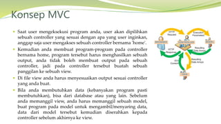  Saat user mengeksekusi program anda, user akan dipilihkan
sebuah controller yang sesuai dengan apa yang user inginkan,
anggap saja user mengakses sebuah controller bernama 'home'.
 Kemudian anda membuat program-program pada controller
bernama home, program tersebut harus menghasilkan sebuah
output, anda tidak boleh membuat output pada sebuah
controller, jadi pada controller tersebut buatah sebuah
panggilan ke sebuah view.
 Di file view anda harus menyesuaikan output sesuai controller
yang anda buat.
 Bila anda membutuhkan data (kebanyakan program pasti
membutuhkan), bisa dari database atau yang lain. Sebelum
anda memanggil view, anda harus memanggil sebuah model,
buat program pada model untuk mengambil/menyaring data,
data dari model tersebut kemudian diserahkan kepada
controller sebelum akhirnya ke view.
Konsep MVC
 