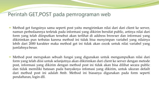  Method get fungsinya sama seperti post yaitu mengirimkan nilai dari dari client ke server,
namun perbedaannya terletak pada informasi yang dikirim bersifat public, artinya nilai dari
form yang telah diinputkan tersebut akan terlihat di address browser dan informasi yang
dikirimkan pun terbatas karena method ini tidak bisa menyimpan variabel yang nilainya
lebih dari 2000 karakter maka method get ini tidak akan cocok untuk nilai variabel yang
jumlahnya besar.
 Method post merupakan sebuah fungsi yang digunakan untuk mengumpulkan nilai dari
form yang telah diisi untuk selanjutnya akan dikirimkan dari client ke server dengan metode
post, informasi yang dikirim dengan method post ini tidak akan bisa dilihat secara public
dan tidak memiliki batasan pada banyaknya infomasi yang dikirim, untuk ukuran defailt
dari method post ini adalah 8mb. Method ini biasanya digunakan pada form seperti
pendaftaran, login dll.
Perintah GET,POST pada pemrograman web
 