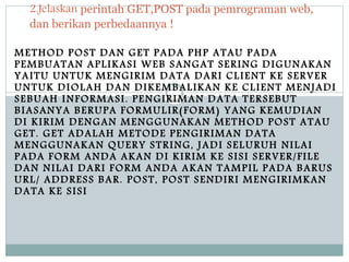 METHOD POST DAN GET PADA PHP ATAU PADA
PEMBUATAN APLIKASI WEB SANGAT SERING DIGUNAKAN
YAITU UNTUK MENGIRIM DATA DARI CLIENT KE SERVER
UNTUK DIOLAH DAN DIKEMBALIKAN KE CLIENT MENJADI
SEBUAH INFORMASI. PENGIRIMAN DATA TERSEBUT
BIASANYA BERUPA FORMULIR(FORM) YANG KEMUDIAN
DI KIRIM DENGAN MENGGUNAKAN METHOD POST ATAU
GET. GET ADALAH METODE PENGIRIMAN DATA
MENGGUNAKAN QUERY STRING, JADI SELURUH NILAI
PADA FORM ANDA AKAN DI KIRIM KE SISI SERVER/FILE
DAN NILAI DARI FORM ANDA AKAN TAMPIL PADA BARUS
URL/ ADDRESS BAR. POST, POST SENDIRI MENGIRIMKAN
DATA KE SISI
2.Jelaskan perintah GET,POST pada pemrograman web,
dan berikan perbedaannya !
 