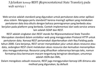 3.Jelaskan konsep REST (Representational State Transfer) pada
web service !
Web service adalah standard yang digunakan untuk pertukaran data antar aplikasi
atau sistem. Mengapa perlu standard? karena masing2 aplikasi yang melakukan
pertukaran data bisa ditulis dengan bahasa pemrograman yang berbeda atau
berjalan pada platform yang berbeda. Contoh implementasi dari web service antara
lain adalah SOAP dan REST.
REST adalah singkatan dari REST stands for REpresentational State Transfer.
Merupakan standard dalam arsitektur web yang menggunakan Protocol HTTP untuk
pertukaran data. Konsep REST pertamakali diperkenalkan oleh Roy Fielding pada
tahun 2000. Cara kerjanya, REST server menyediakan jalur untuk akses resource atau
data, sedangkan REST client melakukan akses resource dan kemudian menampilkan
atau menggunakannya. Resource yang dihasilkan sebenarnya berupa teks, namun
formatnya bisa bermacam-macam tergantung keinginan developer, umumnya
adalah JSON dan XML.
Dalam mengakses sebuah resource, REST juga menggunakan konsep URI dimana ada
method yang digunakan, by default
 