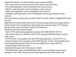 adalah GET. Berikut ini method-method yang mendukung REST:
- GET, cocok untuk resource yang hanya perlu dibaca saja (read only)
- PUT, cocok digunakan untuk membuat/create resource baru.
- DELETE, cocok digunakan untuk menghapus suatu resource.
- POST, cocok digunakan untuk mengupdate suatu resource.
- OPTIONS, cocok digunakan untuk mendapatkan operasi yang disupport pada
resource.
Nah web services yang berbasis arsitektur REST kemudian dikenal sebagai RESTful web
services.
Bagaimana cara kerja restful web service? Alurnya cukup sederhana sebagai berikut:
Mula2 sebuah client mengirimkan sebuah data atau request melalui HTTP Request
dan kemudian server merespon melalui HTTP Response.
Komponen dari http request adalah:
- Verb, HTTP method yang digunakan misalnya GET, POST, DELETE, PUT dll.
- URI, Uniform Resource Identifier (URI) untuk mengidentifikasikan lokasi resource
pada server.
- HTTP Version, menunjukkan versi dari HTTP yang digunakan, contoh HTTP v1.1.
- Request Header, berisi metadata untuk HTTP Request. Contoh, type client/browser,
format yang didukung oleh client, format dari body pesan, seting cache dll.
- Request Body, konten dari data.
Sedangkan komponen dari http response adalah:
- Status/Response Code, mengindikasikan status server terhadap resource yang
direquest. misal : 404, artinya resource tidak ditemukan dan 200 response OK.
 
