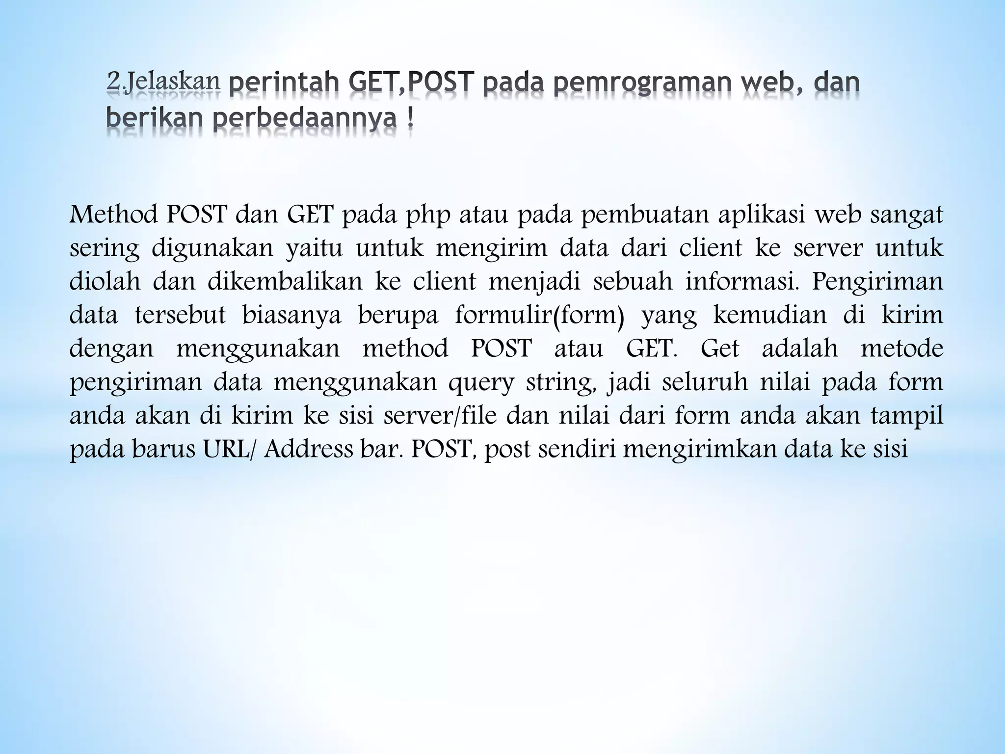 Method POST dan GET pada php atau pada pembuatan aplikasi web sangat
sering digunakan yaitu untuk mengirim data dari client ke server untuk
diolah dan dikembalikan ke client menjadi sebuah informasi. Pengiriman
data tersebut biasanya berupa formulir(form) yang kemudian di kirim
dengan menggunakan method POST atau GET. Get adalah metode
pengiriman data menggunakan query string, jadi seluruh nilai pada form
anda akan di kirim ke sisi server/file dan nilai dari form anda akan tampil
pada barus URL/ Address bar. POST, post sendiri mengirimkan data ke sisi
 