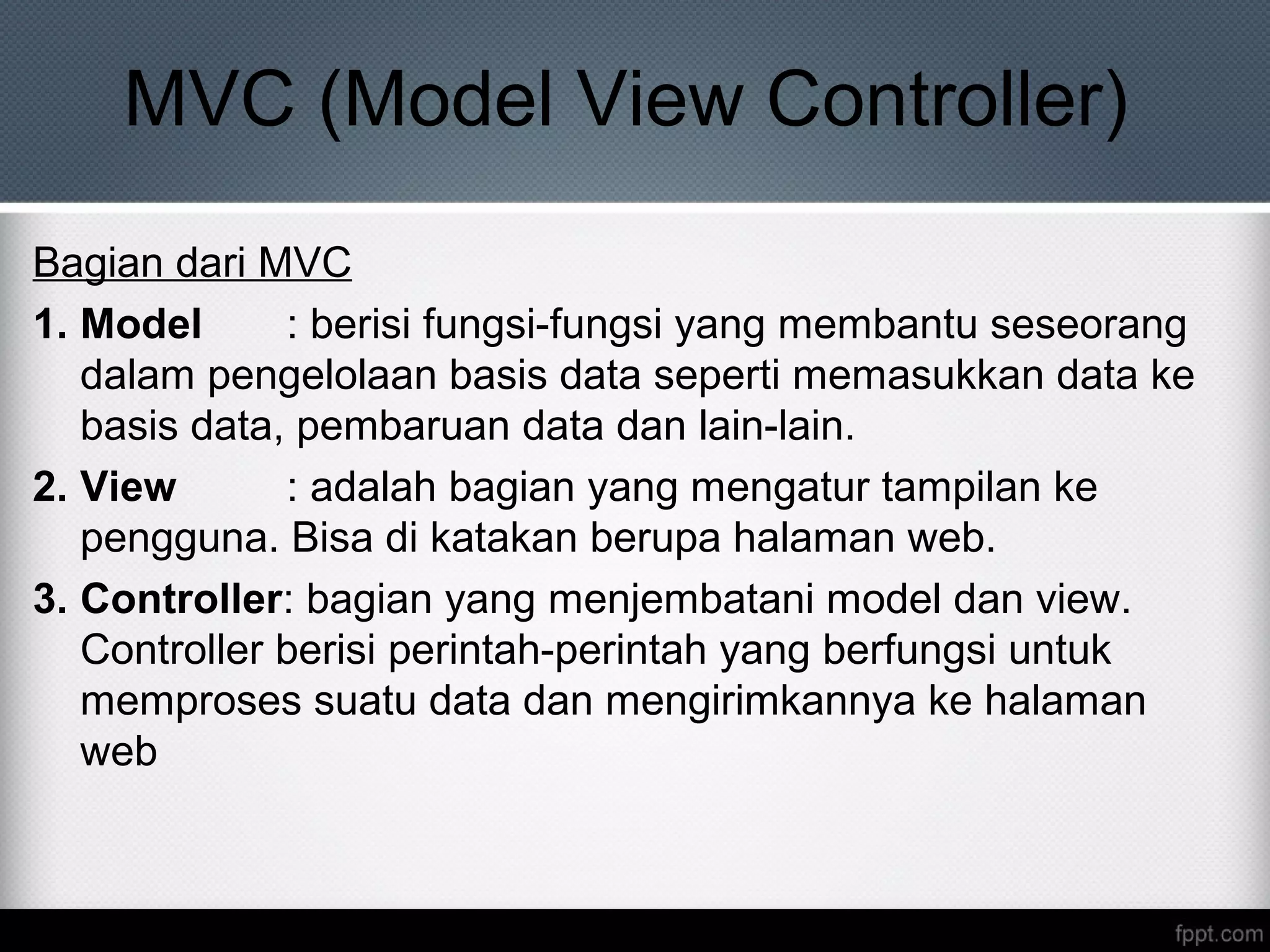 MVC (Model View Controller)
Bagian dari MVC
1. Model : berisi fungsi-fungsi yang membantu seseorang
dalam pengelolaan basis data seperti memasukkan data ke
basis data, pembaruan data dan lain-lain.
2. View : adalah bagian yang mengatur tampilan ke
pengguna. Bisa di katakan berupa halaman web.
3. Controller: bagian yang menjembatani model dan view.
Controller berisi perintah-perintah yang berfungsi untuk
memproses suatu data dan mengirimkannya ke halaman
web
 