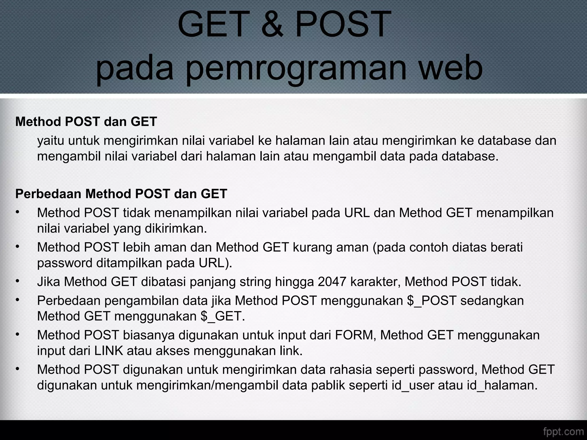 GET & POST
pada pemrograman web
Method POST dan GET
yaitu untuk mengirimkan nilai variabel ke halaman lain atau mengirimkan ke database dan
mengambil nilai variabel dari halaman lain atau mengambil data pada database.
Perbedaan Method POST dan GET
• Method POST tidak menampilkan nilai variabel pada URL dan Method GET menampilkan
nilai variabel yang dikirimkan.
• Method POST lebih aman dan Method GET kurang aman (pada contoh diatas berati
password ditampilkan pada URL).
• Jika Method GET dibatasi panjang string hingga 2047 karakter, Method POST tidak.
• Perbedaan pengambilan data jika Method POST menggunakan $_POST sedangkan
Method GET menggunakan $_GET.
• Method POST biasanya digunakan untuk input dari FORM, Method GET menggunakan
input dari LINK atau akses menggunakan link.
• Method POST digunakan untuk mengirimkan data rahasia seperti password, Method GET
digunakan untuk mengirimkan/mengambil data pablik seperti id_user atau id_halaman.
 