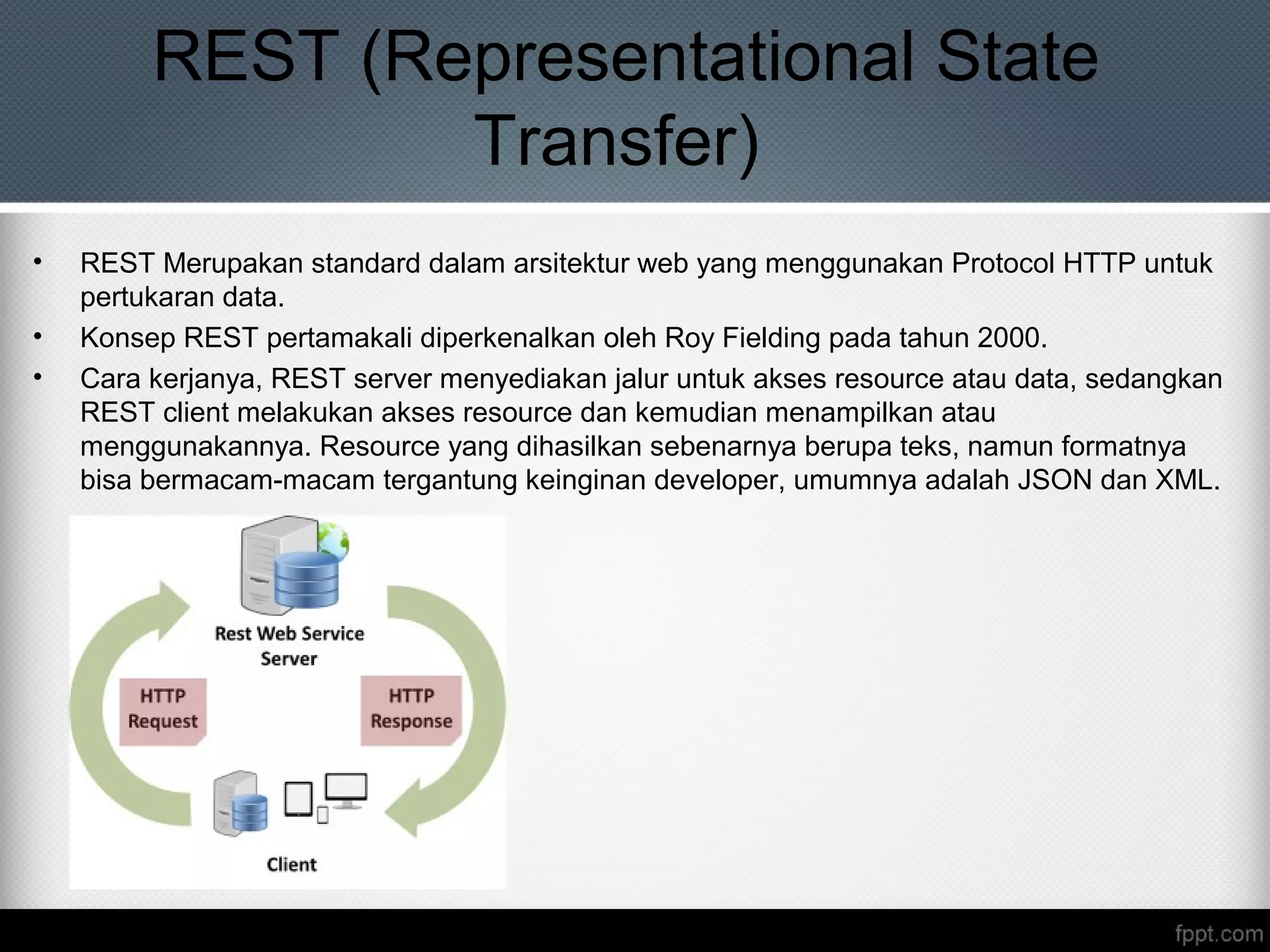 REST (Representational State
Transfer)
• REST Merupakan standard dalam arsitektur web yang menggunakan Protocol HTTP untuk
pertukaran data.
• Konsep REST pertamakali diperkenalkan oleh Roy Fielding pada tahun 2000.
• Cara kerjanya, REST server menyediakan jalur untuk akses resource atau data, sedangkan
REST client melakukan akses resource dan kemudian menampilkan atau
menggunakannya. Resource yang dihasilkan sebenarnya berupa teks, namun formatnya
bisa bermacam-macam tergantung keinginan developer, umumnya adalah JSON dan XML.
 