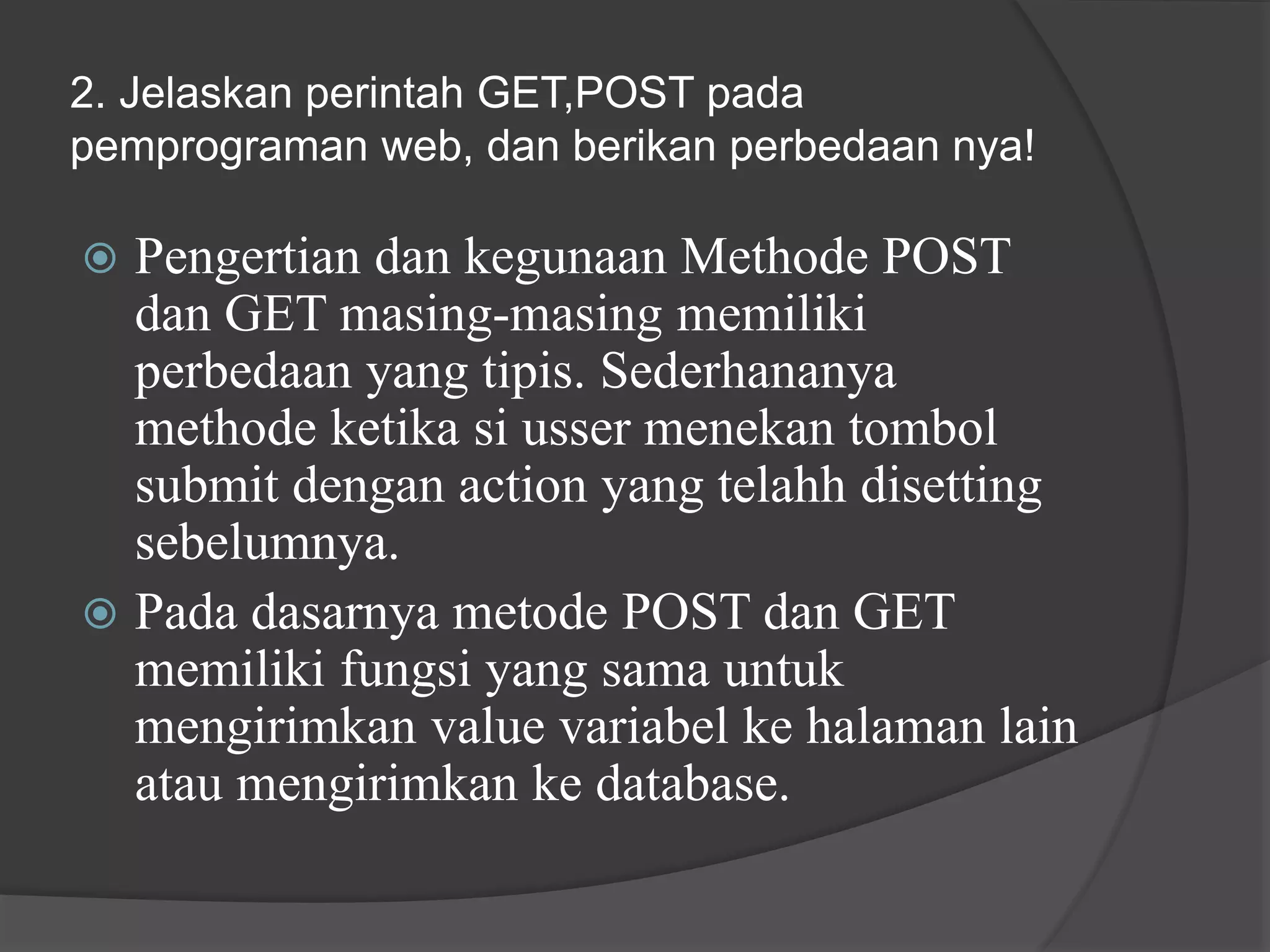 2. Jelaskan perintah GET,POST pada
pemprograman web, dan berikan perbedaan nya!
 Pengertian dan kegunaan Methode POST
dan GET masing-masing memiliki
perbedaan yang tipis. Sederhananya
methode ketika si usser menekan tombol
submit dengan action yang telahh disetting
sebelumnya.
 Pada dasarnya metode POST dan GET
memiliki fungsi yang sama untuk
mengirimkan value variabel ke halaman lain
atau mengirimkan ke database.
 