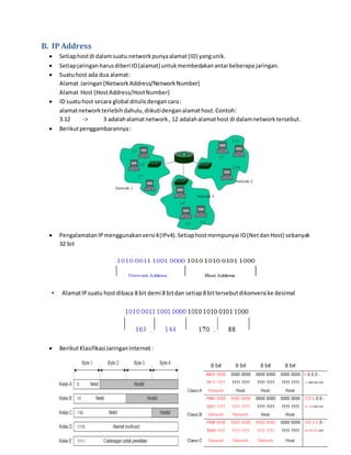 B. IP Address 
 Setiap host di dalam suatu network punya alamat (ID) yang unik. 
 Setiap jaringan harus diberi ID (alamat) untuk membedakan antar beberapa jaringan. 
 Suatu host ada dua alamat: 
Alamat Jaringan (Network Address/Network Number) 
Alamat Host (Host Address/Host Number) 
 ID suatu host secara global ditulis dengan cara : 
alamat network terlebih dahulu, diikuti dengan alamat host. Contoh: 
3.12 -> 3 adalah alamat network , 12 adalah alamat host di dalam network tersebut. 
 Berikut penggambarannya : 
 Pengalamatan IP menggunakan versi 4 (IPv4). Setiap host mempunyai ID (Net dan Host) sebanyak 
32 bit 
• Alamat IP suatu host dibaca 8 bit demi 8 bit dan setiap 8 bit tersebut dikonversi ke desimal 
 Berikut Klasifikasi Jaringan Internet : 
 