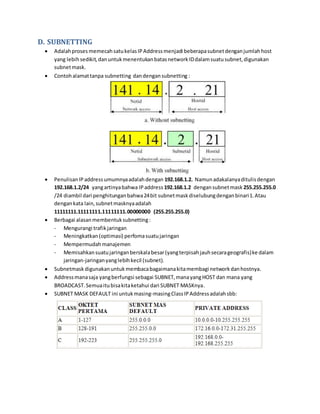 D. SUBNETTING 
 Adalah proses memecah satu kelas IP Address menjadi beberapa subnet dengan jumlah host 
yang lebih sedikit, dan untuk menentukan batas network ID dalam suatu subnet, digunakan 
subnet mask. 
 Contoh alamat tanpa subnetting dan dengan subnetting : 
 Penulisan IP address umumnya adalah dengan 192.168.1.2. Namun adakalanya ditulis dengan 
192.168.1.2/24 yang artinya bahwa IP address 192.168.1.2 dengan subnet mask 255.255.255.0 
/24 diambil dari penghitungan bahwa 24 bit subnet mask diselubung dengan binari 1. Atau 
dengan kata lain, subnet masknya adalah 
11111111.11111111.11111111.00000000 (255.255.255.0) 
 Berbagai alasan membentuk subnetting : 
- Mengurangi trafik jaringan 
- Meningkatkan (optimasi) perfoma suatu jaringan 
- Mempermudah manajemen 
- Memisahkan suatu jaringan berskala besar (yang terpisah jauh secara geografis) ke dalam 
jaringan-jaringan yang lebih kecil (subnet). 
 Subnetmask digunakan untuk membaca bagaimana kita membagi network dan hostnya. 
 Address mana saja yang berfungsi sebagai SUBNET, mana yang HOST dan mana yang 
BROADCAST. Semua itu bisa kita ketahui dari SUBNET MASKnya. 
 SUBNET MASK DEFAULT ini untuk masing-masing Class IP Address adalah sbb: 
 