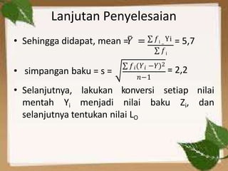 Lanjutan Penyelesaian
• Sehingga didapat, mean =𝑌̅ = ∑ 𝑓i –
Yi = 5,7
∑ 𝑓i
• simpangan baku = s =
∑ 𝑓𝑖(𝑌𝑖 −𝑌)2
= 2,2
• Selanjutnya,
𝑛−1
konversi setiap
lakukan
mentah Yi menjadi nilai baku Zi,
nilai
dan
selanjutnya tentukan nilai LO
 