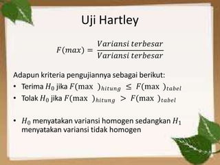 Uji Hartley
𝐹 𝑚𝑎𝑥 =
𝑉𝑎𝑟𝑖𝑎𝑛𝑠𝑖 𝑡𝑒𝑟𝑏𝑒𝑠𝑎𝑟
𝑉𝑎𝑟𝑖𝑎𝑛𝑠𝑖 𝑡𝑒𝑟𝑏𝑒𝑠𝑎𝑟
Adapun kriteria pengujiannya sebagai berikut:
• Terima 𝐻0 jika 𝐹(max )ℎ𝑖𝑡𝑢𝑛𝑔 ≤ 𝐹(max )𝑡𝑎𝑏𝑒𝑙
• Tolak 𝐻0 jika 𝐹(max )ℎ𝑖𝑡𝑢𝑛𝑔 > 𝐹(max )𝑡𝑎𝑏𝑒𝑙
• 𝐻0 menyatakan variansi homogen sedangkan 𝐻1
menyatakan variansi tidak homogen
 