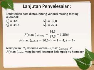 Lanjutan Penyelesaian:
Berdasarkan data diatas, hitung variansi masing-masing
kelompok:
𝐴 𝐶
𝑆2 = 32,8 𝑆2 = 32,8
𝐵
𝑆2 = 34,3 𝐷
𝑆2 = 27,3
34,3
𝐹(max )ℎ𝑖𝑡𝑢𝑛𝑔 =
27,3
= 1,2564
𝐹(max )𝑡𝑎𝑏𝑒𝑙 = 20,6 (𝑛 − 1 = 4, 𝑘 = 4)
Kesimpulan: 𝐻0 diterima katena 𝐹(max )ℎ𝑖𝑡𝑢𝑛𝑔 <
𝐹(max )𝑡𝑎𝑏𝑒𝑙 yang berarti keempat kelompok itu homogen
 
