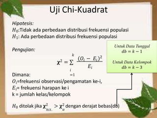 Uji Chi-Kuadrat
Hipotesis:
𝐻0:Tidak ada perbedaan distribusi frekuensi populasi
𝐻1: Ada perbedaan distribusi frekuensi populasi
Pengujian:
𝑖
=1
𝑘
𝑂 − 𝐸
𝛘2 = ∑ 𝑖 𝑖
2
𝐸𝑖
Dimana:
𝑂𝑖=frekuensi observasi/pengamatan ke-i,
𝐸𝑖= frekuensi harapan ke i
k = jumlah kelas/kelompok
𝐻0 ditolak jika 𝛘2 > 𝛘2 dengan derajat bebas(db)
ℎ𝑖𝑡. 𝛼
Untuk Data Tunggal
𝑑𝑏 = 𝑘 − 1
Untuk Data Kelompok
𝑑𝑏 = 𝑘 − 3
 