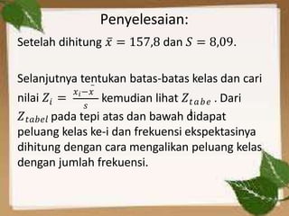Penyelesaian:
Setelah dihitung 𝑥̅ = 157,8 dan 𝑆 = 8,09.
Selanjutnya tentukan batas-batas kelas dan cari
𝑖
nilai 𝑍 =
𝑥𝑖−𝑥
𝑠 𝑡𝑎𝑏𝑒
𝑙
̅
kemudian lihat 𝑍 . Dari
𝑍𝑡𝑎𝑏𝑒𝑙 pada tepi atas dan bawah didapat
peluang kelas ke-i dan frekuensi ekspektasinya
dihitung dengan cara mengalikan peluang kelas
dengan jumlah frekuensi.
 
