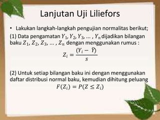 Lanjutan Uji Liliefors
• Lakukan langkah-langkah pengujian normalitas berikut;
(1) Data pengamatan 𝑌1, 𝑌2, 𝑌3, ... , 𝑌𝑛 dijadikan bilangan
baku 𝑍1, 𝑍2, 𝑍3, ... , 𝑍𝑛 dengan menggunakan rumus :
𝑍𝑖 =
(𝑌𝑖 − 𝑌̅)
𝑠
(2) Untuk setiap bilangan baku ini dengan menggunakan
daftar distribusi normal baku, kemudian dihitung peluang
𝐹 𝑍𝑖 = 𝑃(𝑍 ≤ 𝑍𝑖)
 