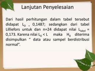 Lanjutan Penyelesaian
Dari hasil perhitungan dalam tabel tersebut
didapat LO = 0,1487; sedangkan dari tabel
Lilliefors untuk dan n=24 didapat nilai Llabel =
0,173. Karena nilai LO < L maka H0 diterima
disimpulkan “ data atau sampel berdistribusi
normal”.
 