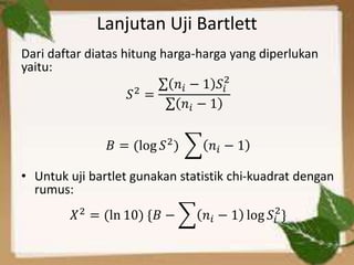 Lanjutan Uji Bartlett
Dari daftar diatas hitung harga-harga yang diperlukan
yaitu:
𝑆2 =
𝑛𝑖 − 1 𝑆𝑖
2
𝑛𝑖 − 1
𝐵 = (log 𝑆2) 𝑛𝑖 − 1
• Untuk uji bartlet gunakan statistik chi-kuadrat dengan
rumus:
𝑋2 = (ln 10) {𝐵 − 𝑛𝑖 − 1 log 𝑆𝑖
2
}
 
