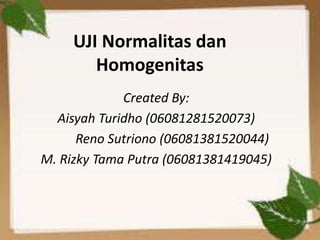 UJI Normalitas dan
Homogenitas
Created By:
Aisyah Turidho (06081281520073)
Reno Sutriono (06081381520044)
M. Rizky Tama Putra (06081381419045)
 