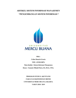 ARTIKEL SISTEM INFORMASI MANAJEMEN
“PENGEMBANGAN SISTEM INFORMASI “
Oleh :
Celine Danaris Gracia
NIM : 43218110076
Mata Kuliah : Sistem Informasi Manajemen
Dosen : Yananto Mihadi Putra, SE.,M.Si., CMA.
PROGRAM STUDI S1 AKUNTANSI
FAKULTAS EKONOMI DAN BISNIS
UNIVERSITAS MERCUBUANA JAKARTA
TAHUN 2018 / 2019
 