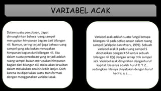 Dalam suatu percobaan, dapat
dimungkinkan bahwa ruang sampel
merupakan himpunan bagian dari bilangan
riil. Namun, sering terjadi juga bahwa ruang
sampel yang ada bukan merupakan
himpunan bagian dari bilangan riil. Jika
dalam suatu percobaan yang terjadi adalah
ruang sampel bukan merupakan himpunan
bagian dari bilangan riil, maka akan kesulitan
dalam melakukan analisis lebih lanjut. Oleh
karena itu diperlukan suatu transformasi
dengan menggunakan variabel acak.
Variabel acak adalah suatu fungsi berupa
bilangan riil pada setiap unsur dalam ruang
sampel (Walpole dan Myers, 1999). Sebuah
variabel acak X pada ruang sampel S
dinotasikan dengan X:SR untuk sebuah
bilangan riil X(s) dengan setiap titik sampel
seS. Variabel acak dinyatakan denganhuruf
kapital. biasanya adalah huruf X. Y. Z...
sedangkan nilainya dinyatakan dengan huruf
kecil x, y, z.....
VARIABEL ACAK
 