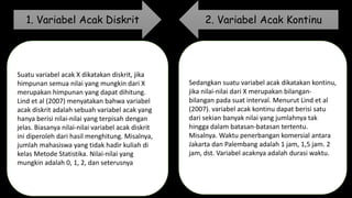Suatu variabel acak X dikatakan diskrit, jika
himpunan semua nilai yang mungkin dari X
merupakan himpunan yang dapat dihitung.
Lind et al (2007) menyatakan bahwa variabel
acak diskrit adalah sebuah variabel acak yang
hanya berisi nilai-nilai yang terpisah dengan
jelas. Biasanya nilai-nilai variabel acak diskrit
ini diperoleh dari hasil menghitung. Misalnya,
jumlah mahasiswa yang tidak hadir kuliah di
kelas Metode Statistika. Nilai-nilai yang
mungkin adalah 0, 1, 2, dan seterusnya
Sedangkan suatu variabel acak dikatakan kontinu,
jika nilai-nilai dari X merupakan bilangan-
bilangan pada suat interval. Menurut Lind et al
(2007). variabel acak kontinu dapat berisi satu
dari sekian banyak nilai yang jumlahnya tak
hingga dalam batasan-batasan tertentu.
Misalnya. Waktu penerbangan komersial antara
Jakarta dan Palembang adalah 1 jam, 1,5 jam. 2
jam, dst. Variabel acaknya adalah durasi waktu.
1. Variabel Acak Diskrit 2. Variabel Acak Kontinu
 