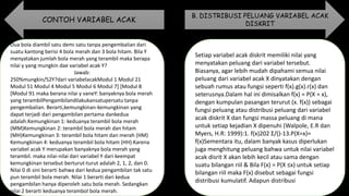Dua bola diambil satu demi satu tanpa pengembalian dari
suatu kantong berisi 4 bola merah dan 3 bola hitam. Bila Y
menyatakan jumlah bola merah yang terambil maka berapa
nilai y yang mungkin dae variabel acak Y?
Jawab:
250%mungkin/52Y?dari variabelacakModul 1 Modul 21
Modul 51 Modul 4 Modul 5 Modul 6 Modul 7] [Modul 8
[Modul 91 maka berana nilai y vaneY: banyaknya bola merah
yang terambilPengambilandilakukansatupersatu tanpa
pengembalian. Berarti,kemungkinan-kemungkinan yang
dapat terjadi dari pengambilan pertama dankedua
adalah:Kemungkinan 1: keduanya terambil bola merah
(MM)Kemungkinan 2: terambil bola merah dan hitam
(MH)Kemungkinan 3: terambil bola hitam dan merah (HM)
Kemungkinan 4: keduanya terambil bola hitam (HH).Karena
variabel acak Y merupakan banyaknya bola merah yang
terambil. maka nilai-nilai dari variabel Y dari keempat
kemungkinan tersebut berturut-turut adalah 2, 1, 2, dan 0.
Nilai 0 di sini berarti bahwa dari kedua pengambilan tak satu
pun terambil bola merah. Nilai 1 berarti dari kedua
pengambilan hanya diperoleh satu bola merah. Sedangkan
nilai 2 berarti keduanya terambol bola merah.
Setiap variabel acak diskrit memiliki nilai yang
menyatakan peluang dari variabel tersebut.
Biasanya, agar lebih mudah dipahami semua nilai
peluang dari variabel acak X dinyatakan dengan
sebuah rumus atau fungsi seperti f(x).g(x).r(x) dan
seterusnya.Dalam hal ini dimisalkan f(x) = P(X = x),
dengan kumpulan pasangan terurut (x. f(x)) sebagai
fungsi peluang atau distribusi peluang dari variabel
acak diskrit X dan fungsi massa peluang di mana
untuk setiap kejadian X dipenuhi (Walpole, E.R dan
Myers, H.R: 1999):1. f(x)202 Σ/()-13.P(X=x)=
f(x)Sementara itu, dalam banyak kasus diperlukan
juga menghitung peluang bahwa untuk nilai variabel
acak disrit X akan lebih kecil atau sama dengan
suatu bilangan riil & Bila F(x) = P(X ≤x) untuk setiap
bilangan riil maka F(x) disebut sebagai fungsi
distribusi kumulatif. Adapun distribusi
CONTOH VARIABEL ACAK
B. DISTRIBUSI PELUANG VARIABEL ACAK
DISKRIT
 