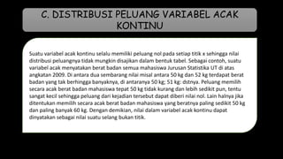 Suatu variabel acak kontinu selalu memiliki peluang nol pada setiap titik x sehingga nilai
distribusi peluangnya tidak mungkin disajikan dalam bentuk tabel. Sebagai contoh, suatu
variabel acak menyatakan berat badan semua mahasiswa Jurusan Statistika UT di atas
angkatan 2009. Di antara dua sembarang nilai misal antara 50 kg dan 52 kg terdapat berat
badan yang tak berhingga banyaknya, di antaranya 50 kg; 51 kg: dstnya. Peluang memilih
secara acak berat badan mahasiswa tepat 50 kg tidak kurang dan lebih sedikit pun, tentu
sangat kecil sehingga peluang dari kejadian tersebut dapat diberi nilai nol. Lain halnya jika
ditentukan memilih secara acak berat badan mahasiswa yang beratnya paling sedikit 50 kg
dan paling banyak 60 kg. Dengan demikian, nilai dalam variabel acak kontinu dapat
dinyatakan sebagai nilai suatu selang bukan titik.
C. DISTRIBUSI PELUANG VARIABEL ACAK
KONTINU
 