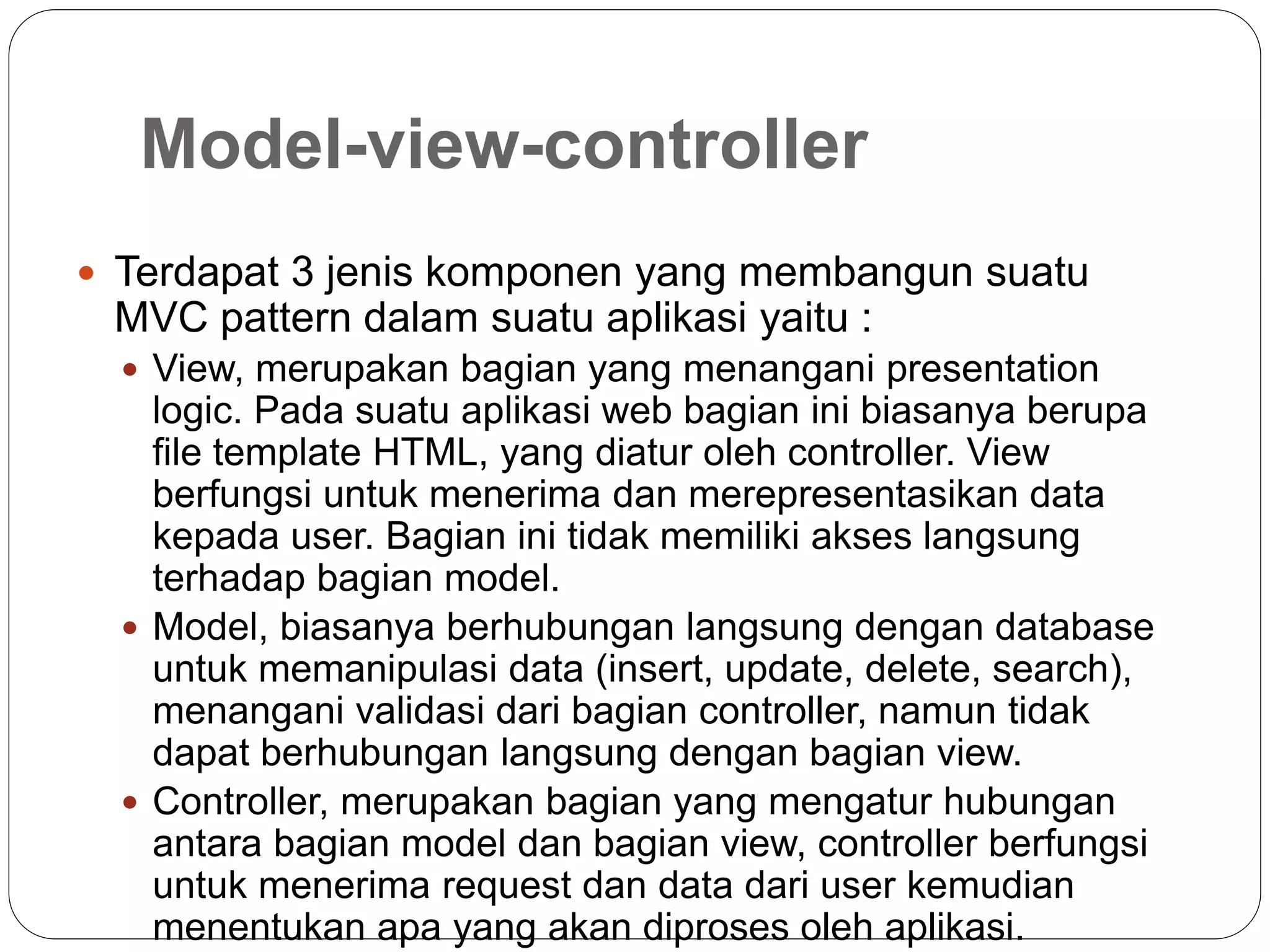 Model-view-controller
 Terdapat 3 jenis komponen yang membangun suatu
MVC pattern dalam suatu aplikasi yaitu :
 View, merupakan bagian yang menangani presentation
logic. Pada suatu aplikasi web bagian ini biasanya berupa
file template HTML, yang diatur oleh controller. View
berfungsi untuk menerima dan merepresentasikan data
kepada user. Bagian ini tidak memiliki akses langsung
terhadap bagian model.
 Model, biasanya berhubungan langsung dengan database
untuk memanipulasi data (insert, update, delete, search),
menangani validasi dari bagian controller, namun tidak
dapat berhubungan langsung dengan bagian view.
 Controller, merupakan bagian yang mengatur hubungan
antara bagian model dan bagian view, controller berfungsi
untuk menerima request dan data dari user kemudian
menentukan apa yang akan diproses oleh aplikasi.
 