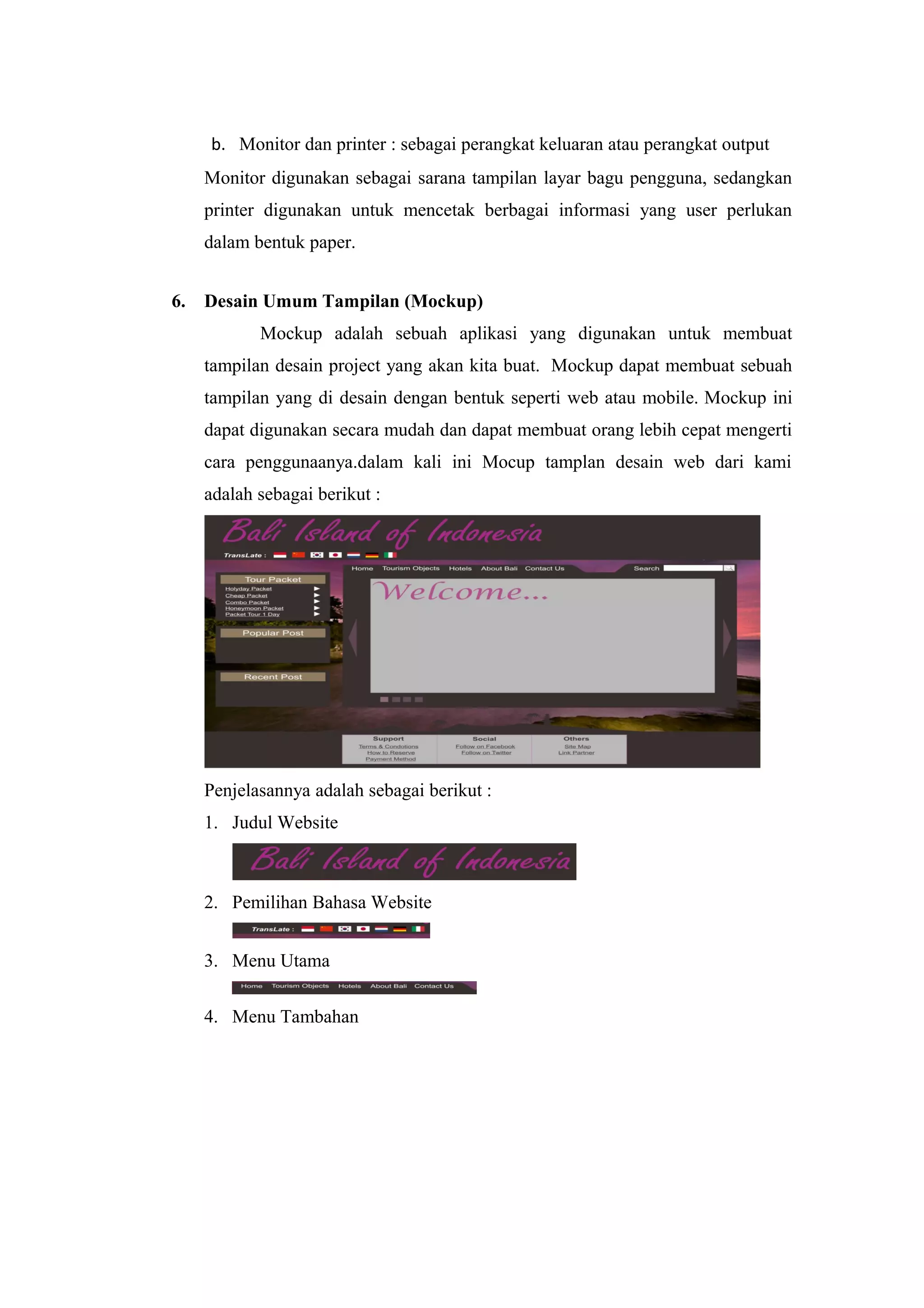 b. Monitor dan printer : sebagai perangkat keluaran atau perangkat output
Monitor digunakan sebagai sarana tampilan layar bagu pengguna, sedangkan
printer digunakan untuk mencetak berbagai informasi yang user perlukan
dalam bentuk paper.
6. Desain Umum Tampilan (Mockup)
Mockup adalah sebuah aplikasi yang digunakan untuk membuat
tampilan desain project yang akan kita buat. Mockup dapat membuat sebuah
tampilan yang di desain dengan bentuk seperti web atau mobile. Mockup ini
dapat digunakan secara mudah dan dapat membuat orang lebih cepat mengerti
cara penggunaanya.dalam kali ini Mocup tamplan desain web dari kami
adalah sebagai berikut :
Penjelasannya adalah sebagai berikut :
1. Judul Website
2. Pemilihan Bahasa Website
3. Menu Utama
4. Menu Tambahan
 
