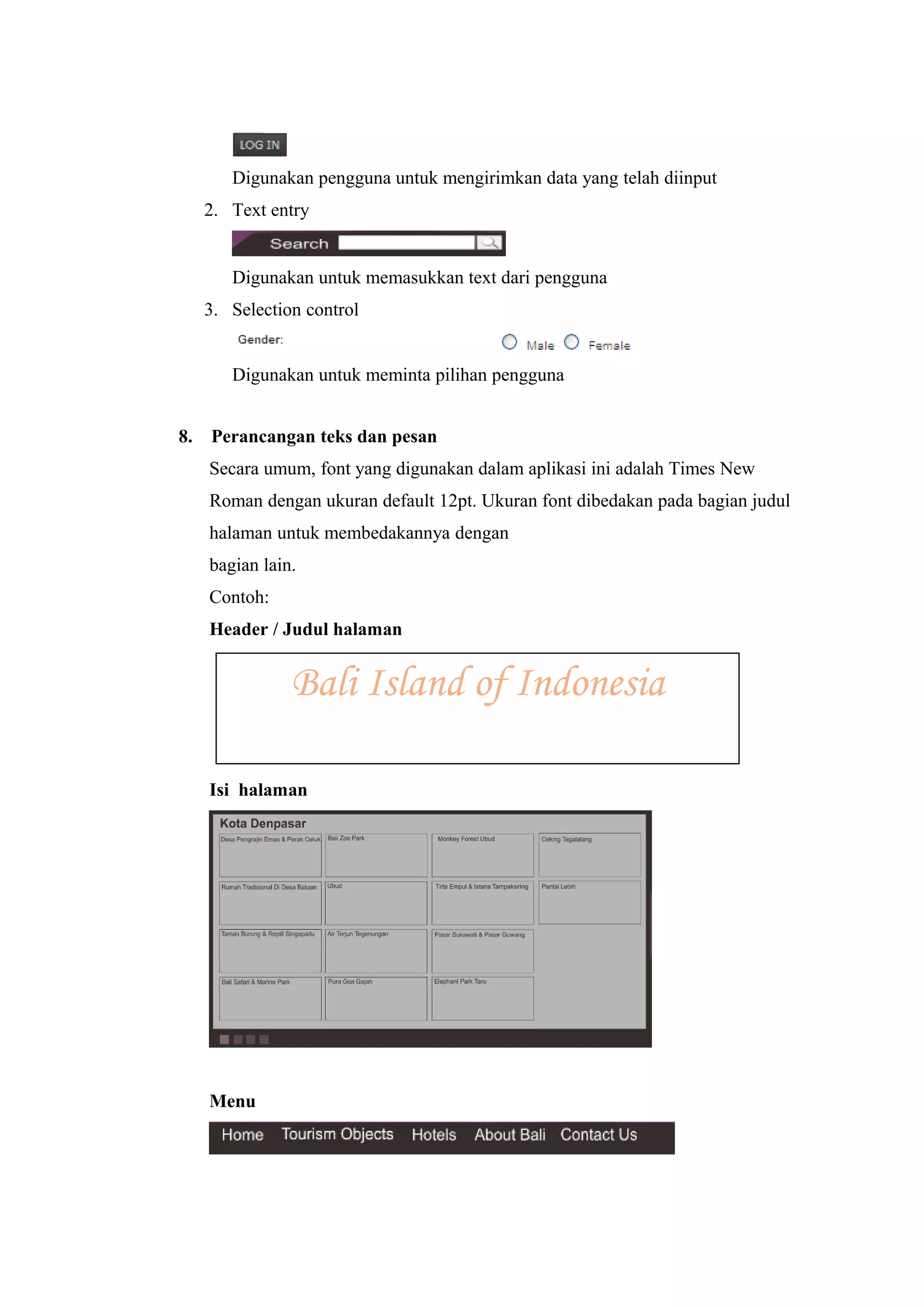 Digunakan pengguna untuk mengirimkan data yang telah diinput
2. Text entry
Digunakan untuk memasukkan text dari pengguna
3. Selection control
Digunakan untuk meminta pilihan pengguna
8. Perancangan teks dan pesan
Secara umum, font yang digunakan dalam aplikasi ini adalah Times New
Roman dengan ukuran default 12pt. Ukuran font dibedakan pada bagian judul
halaman untuk membedakannya dengan
bagian lain.
Contoh:
Header / Judul halaman
Isi halaman
Menu
Bali Island of Indonesia
 