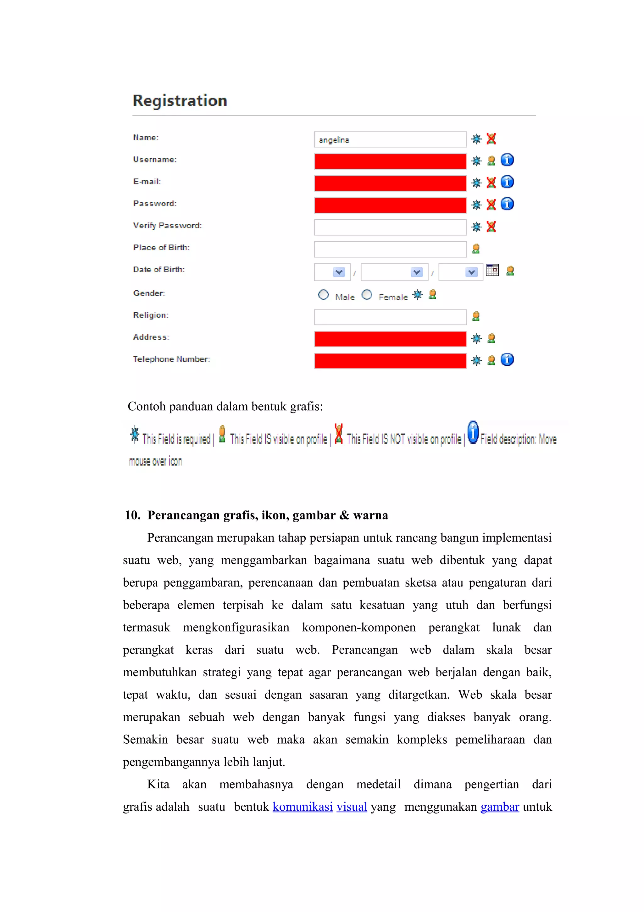 Contoh panduan dalam bentuk grafis:
10. Perancangan grafis, ikon, gambar & warna
Perancangan merupakan tahap persiapan untuk rancang bangun implementasi
suatu web, yang menggambarkan bagaimana suatu web dibentuk yang dapat
berupa penggambaran, perencanaan dan pembuatan sketsa atau pengaturan dari
beberapa elemen terpisah ke dalam satu kesatuan yang utuh dan berfungsi
termasuk mengkonfigurasikan komponen-komponen perangkat lunak dan
perangkat keras dari suatu web. Perancangan web dalam skala besar
membutuhkan strategi yang tepat agar perancangan web berjalan dengan baik,
tepat waktu, dan sesuai dengan sasaran yang ditargetkan. Web skala besar
merupakan sebuah web dengan banyak fungsi yang diakses banyak orang.
Semakin besar suatu web maka akan semakin kompleks pemeliharaan dan
pengembangannya lebih lanjut.
Kita akan membahasnya dengan medetail dimana pengertian dari
grafis adalah suatu bentuk komunikasi visual yang menggunakan gambar untuk
 