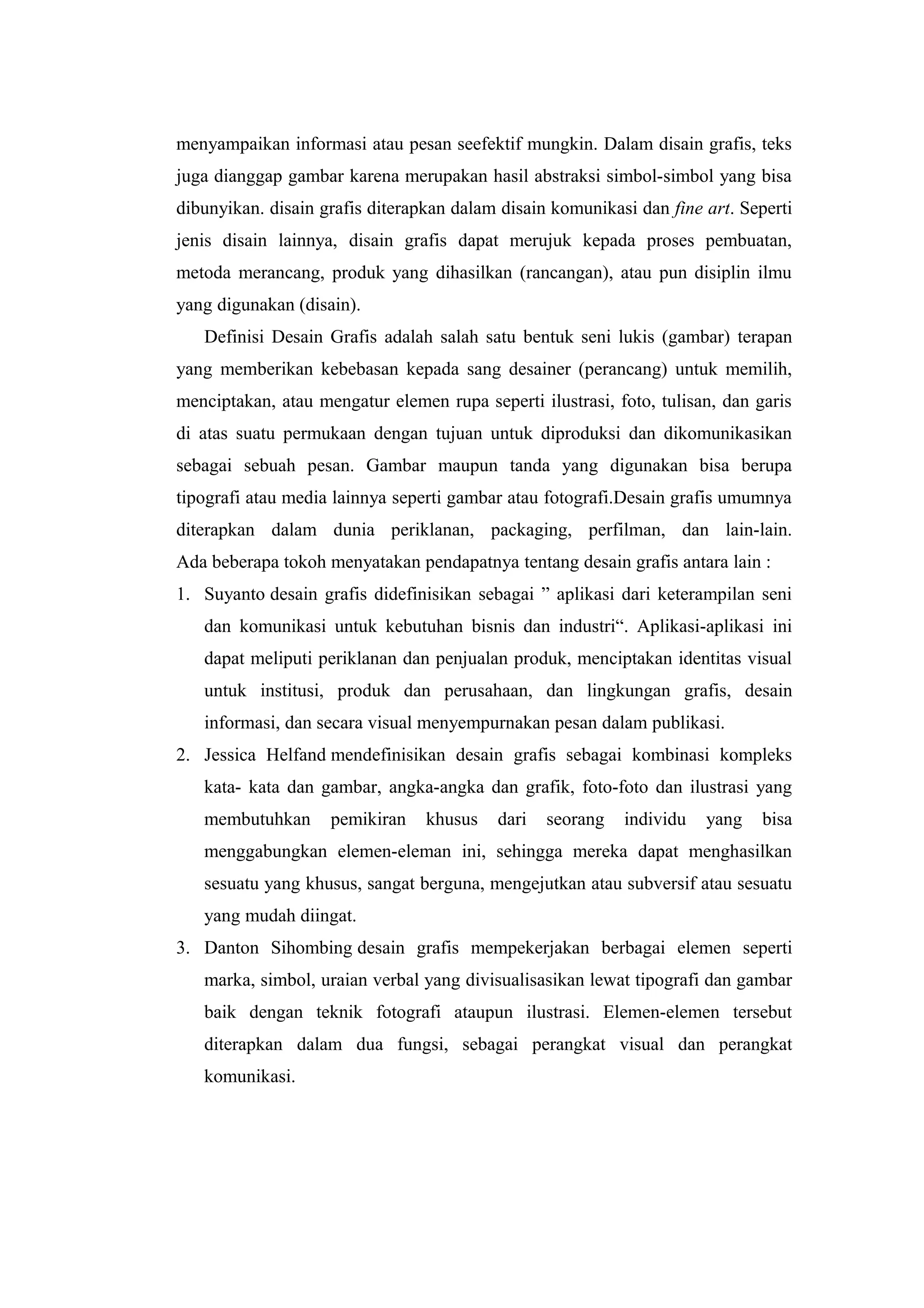 menyampaikan informasi atau pesan seefektif mungkin. Dalam disain grafis, teks
juga dianggap gambar karena merupakan hasil abstraksi simbol-simbol yang bisa
dibunyikan. disain grafis diterapkan dalam disain komunikasi dan fine art. Seperti
jenis disain lainnya, disain grafis dapat merujuk kepada proses pembuatan,
metoda merancang, produk yang dihasilkan (rancangan), atau pun disiplin ilmu
yang digunakan (disain).
Definisi Desain Grafis adalah salah satu bentuk seni lukis (gambar) terapan
yang memberikan kebebasan kepada sang desainer (perancang) untuk memilih,
menciptakan, atau mengatur elemen rupa seperti ilustrasi, foto, tulisan, dan garis
di atas suatu permukaan dengan tujuan untuk diproduksi dan dikomunikasikan
sebagai sebuah pesan. Gambar maupun tanda yang digunakan bisa berupa
tipografi atau media lainnya seperti gambar atau fotografi.Desain grafis umumnya
diterapkan dalam dunia periklanan, packaging, perfilman, dan lain-lain.
Ada beberapa tokoh menyatakan pendapatnya tentang desain grafis antara lain :
1. Suyanto desain grafis didefinisikan sebagai ” aplikasi dari keterampilan seni
dan komunikasi untuk kebutuhan bisnis dan industri“. Aplikasi-aplikasi ini
dapat meliputi periklanan dan penjualan produk, menciptakan identitas visual
untuk institusi, produk dan perusahaan, dan lingkungan grafis, desain
informasi, dan secara visual menyempurnakan pesan dalam publikasi.
2. Jessica Helfand mendefinisikan desain grafis sebagai kombinasi kompleks
kata- kata dan gambar, angka-angka dan grafik, foto-foto dan ilustrasi yang
membutuhkan pemikiran khusus dari seorang individu yang bisa
menggabungkan elemen-eleman ini, sehingga mereka dapat menghasilkan
sesuatu yang khusus, sangat berguna, mengejutkan atau subversif atau sesuatu
yang mudah diingat.
3. Danton Sihombing desain grafis mempekerjakan berbagai elemen seperti
marka, simbol, uraian verbal yang divisualisasikan lewat tipografi dan gambar
baik dengan teknik fotografi ataupun ilustrasi. Elemen-elemen tersebut
diterapkan dalam dua fungsi, sebagai perangkat visual dan perangkat
komunikasi.
 