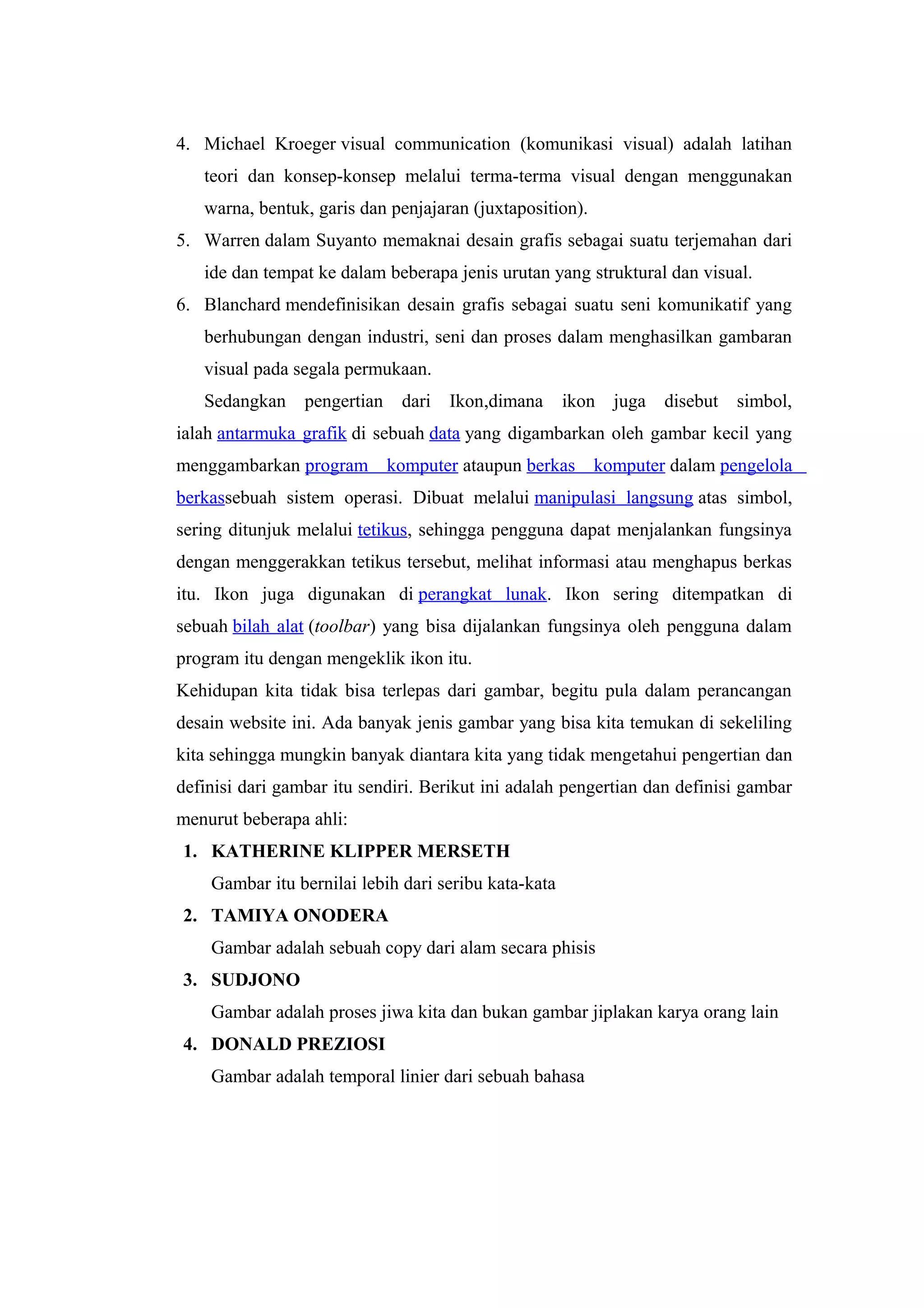 4. Michael Kroeger visual communication (komunikasi visual) adalah latihan
teori dan konsep-konsep melalui terma-terma visual dengan menggunakan
warna, bentuk, garis dan penjajaran (juxtaposition).
5. Warren dalam Suyanto memaknai desain grafis sebagai suatu terjemahan dari
ide dan tempat ke dalam beberapa jenis urutan yang struktural dan visual.
6. Blanchard mendefinisikan desain grafis sebagai suatu seni komunikatif yang
berhubungan dengan industri, seni dan proses dalam menghasilkan gambaran
visual pada segala permukaan.
Sedangkan pengertian dari Ikon,dimana ikon juga disebut simbol,
ialah antarmuka grafik di sebuah data yang digambarkan oleh gambar kecil yang
menggambarkan program komputer ataupun berkas komputer dalam pengelola
berkassebuah sistem operasi. Dibuat melalui manipulasi langsung atas simbol,
sering ditunjuk melalui tetikus, sehingga pengguna dapat menjalankan fungsinya
dengan menggerakkan tetikus tersebut, melihat informasi atau menghapus berkas
itu. Ikon juga digunakan di perangkat lunak. Ikon sering ditempatkan di
sebuah bilah alat (toolbar) yang bisa dijalankan fungsinya oleh pengguna dalam
program itu dengan mengeklik ikon itu.
Kehidupan kita tidak bisa terlepas dari gambar, begitu pula dalam perancangan
desain website ini. Ada banyak jenis gambar yang bisa kita temukan di sekeliling
kita sehingga mungkin banyak diantara kita yang tidak mengetahui pengertian dan
definisi dari gambar itu sendiri. Berikut ini adalah pengertian dan definisi gambar
menurut beberapa ahli:
1. KATHERINE KLIPPER MERSETH
Gambar itu bernilai lebih dari seribu kata-kata
2. TAMIYA ONODERA
Gambar adalah sebuah copy dari alam secara phisis
3. SUDJONO
Gambar adalah proses jiwa kita dan bukan gambar jiplakan karya orang lain
4. DONALD PREZIOSI
Gambar adalah temporal linier dari sebuah bahasa
 