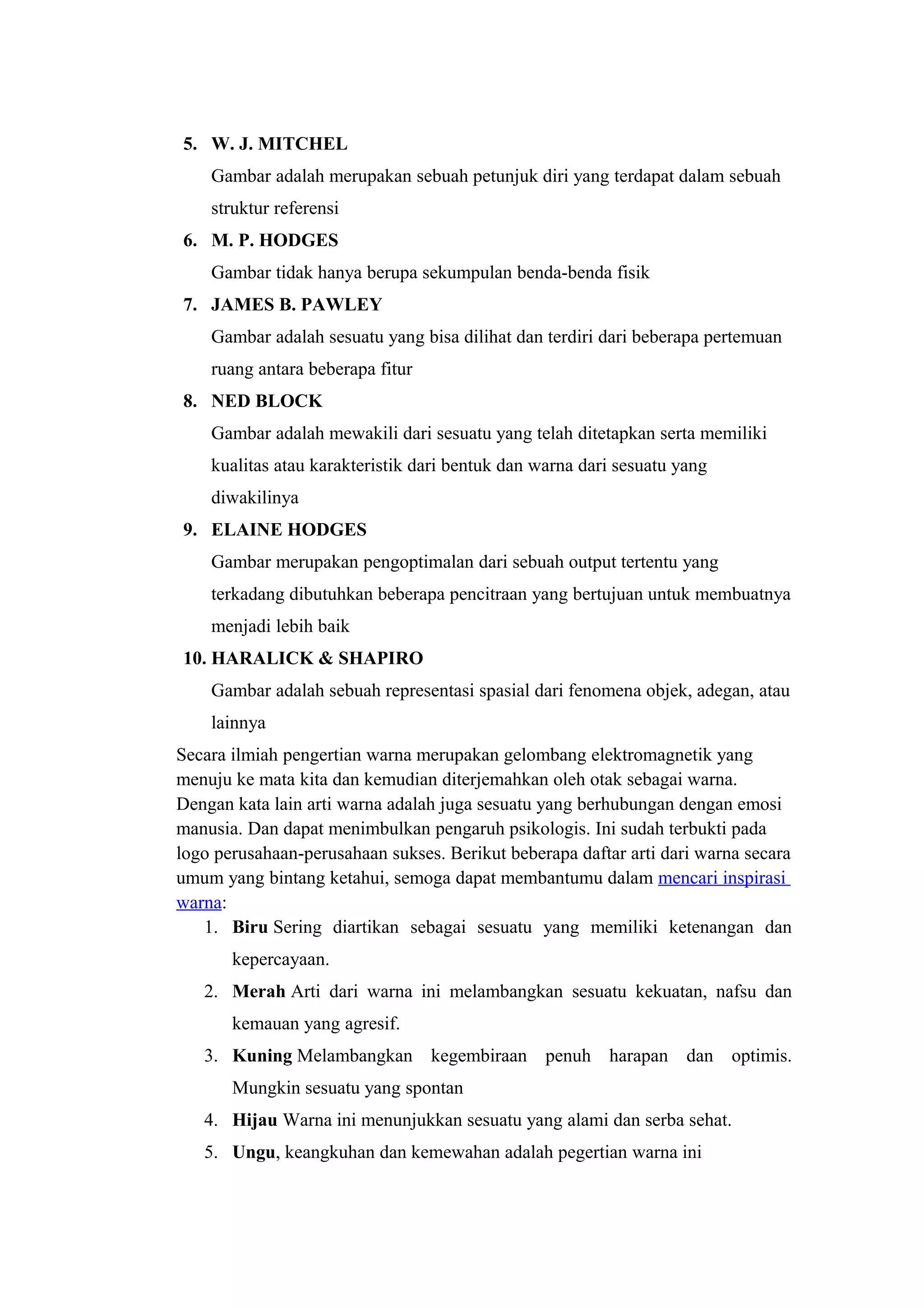 5. W. J. MITCHEL
Gambar adalah merupakan sebuah petunjuk diri yang terdapat dalam sebuah
struktur referensi
6. M. P. HODGES
Gambar tidak hanya berupa sekumpulan benda-benda fisik
7. JAMES B. PAWLEY
Gambar adalah sesuatu yang bisa dilihat dan terdiri dari beberapa pertemuan
ruang antara beberapa fitur
8. NED BLOCK
Gambar adalah mewakili dari sesuatu yang telah ditetapkan serta memiliki
kualitas atau karakteristik dari bentuk dan warna dari sesuatu yang
diwakilinya
9. ELAINE HODGES
Gambar merupakan pengoptimalan dari sebuah output tertentu yang
terkadang dibutuhkan beberapa pencitraan yang bertujuan untuk membuatnya
menjadi lebih baik
10. HARALICK & SHAPIRO
Gambar adalah sebuah representasi spasial dari fenomena objek, adegan, atau
lainnya
Secara ilmiah pengertian warna merupakan gelombang elektromagnetik yang
menuju ke mata kita dan kemudian diterjemahkan oleh otak sebagai warna.
Dengan kata lain arti warna adalah juga sesuatu yang berhubungan dengan emosi
manusia. Dan dapat menimbulkan pengaruh psikologis. Ini sudah terbukti pada
logo perusahaan-perusahaan sukses. Berikut beberapa daftar arti dari warna secara
umum yang bintang ketahui, semoga dapat membantumu dalam mencari inspirasi
warna:
1. Biru Sering diartikan sebagai sesuatu yang memiliki ketenangan dan
kepercayaan.
2. Merah Arti dari warna ini melambangkan sesuatu kekuatan, nafsu dan
kemauan yang agresif.
3. Kuning Melambangkan kegembiraan penuh harapan dan optimis.
Mungkin sesuatu yang spontan
4. Hijau Warna ini menunjukkan sesuatu yang alami dan serba sehat.
5. Ungu, keangkuhan dan kemewahan adalah pegertian warna ini
 
