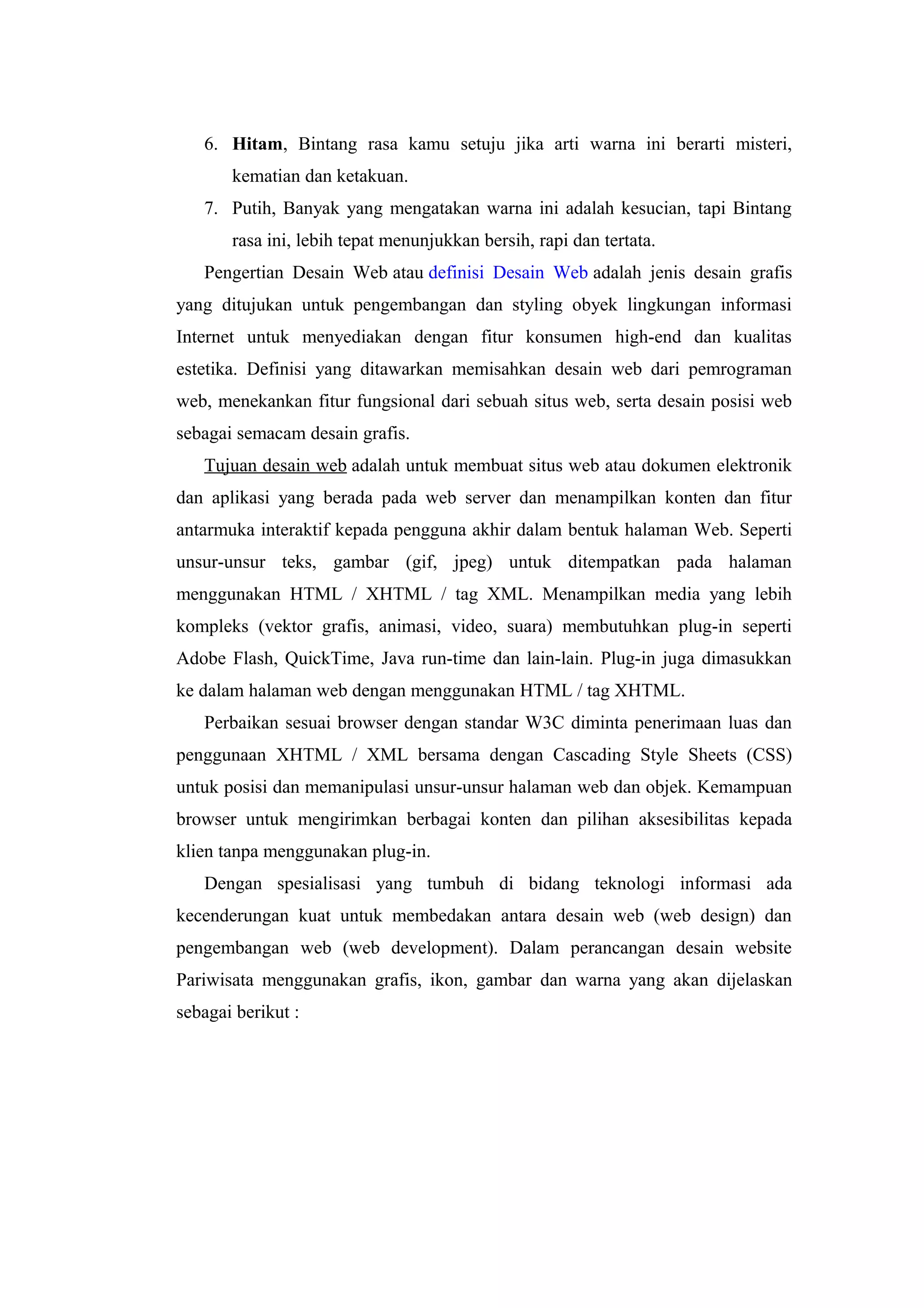 6. Hitam, Bintang rasa kamu setuju jika arti warna ini berarti misteri,
kematian dan ketakuan.
7. Putih, Banyak yang mengatakan warna ini adalah kesucian, tapi Bintang
rasa ini, lebih tepat menunjukkan bersih, rapi dan tertata.
Pengertian Desain Web atau definisi Desain Web adalah jenis desain grafis
yang ditujukan untuk pengembangan dan styling obyek lingkungan informasi
Internet untuk menyediakan dengan fitur konsumen high-end dan kualitas
estetika. Definisi yang ditawarkan memisahkan desain web dari pemrograman
web, menekankan fitur fungsional dari sebuah situs web, serta desain posisi web
sebagai semacam desain grafis.
Tujuan desain web adalah untuk membuat situs web atau dokumen elektronik
dan aplikasi yang berada pada web server dan menampilkan konten dan fitur
antarmuka interaktif kepada pengguna akhir dalam bentuk halaman Web. Seperti
unsur-unsur teks, gambar (gif, jpeg) untuk ditempatkan pada halaman
menggunakan HTML / XHTML / tag XML. Menampilkan media yang lebih
kompleks (vektor grafis, animasi, video, suara) membutuhkan plug-in seperti
Adobe Flash, QuickTime, Java run-time dan lain-lain. Plug-in juga dimasukkan
ke dalam halaman web dengan menggunakan HTML / tag XHTML.
Perbaikan sesuai browser dengan standar W3C diminta penerimaan luas dan
penggunaan XHTML / XML bersama dengan Cascading Style Sheets (CSS)
untuk posisi dan memanipulasi unsur-unsur halaman web dan objek. Kemampuan
browser untuk mengirimkan berbagai konten dan pilihan aksesibilitas kepada
klien tanpa menggunakan plug-in.
Dengan spesialisasi yang tumbuh di bidang teknologi informasi ada
kecenderungan kuat untuk membedakan antara desain web (web design) dan
pengembangan web (web development). Dalam perancangan desain website
Pariwisata menggunakan grafis, ikon, gambar dan warna yang akan dijelaskan
sebagai berikut :
 