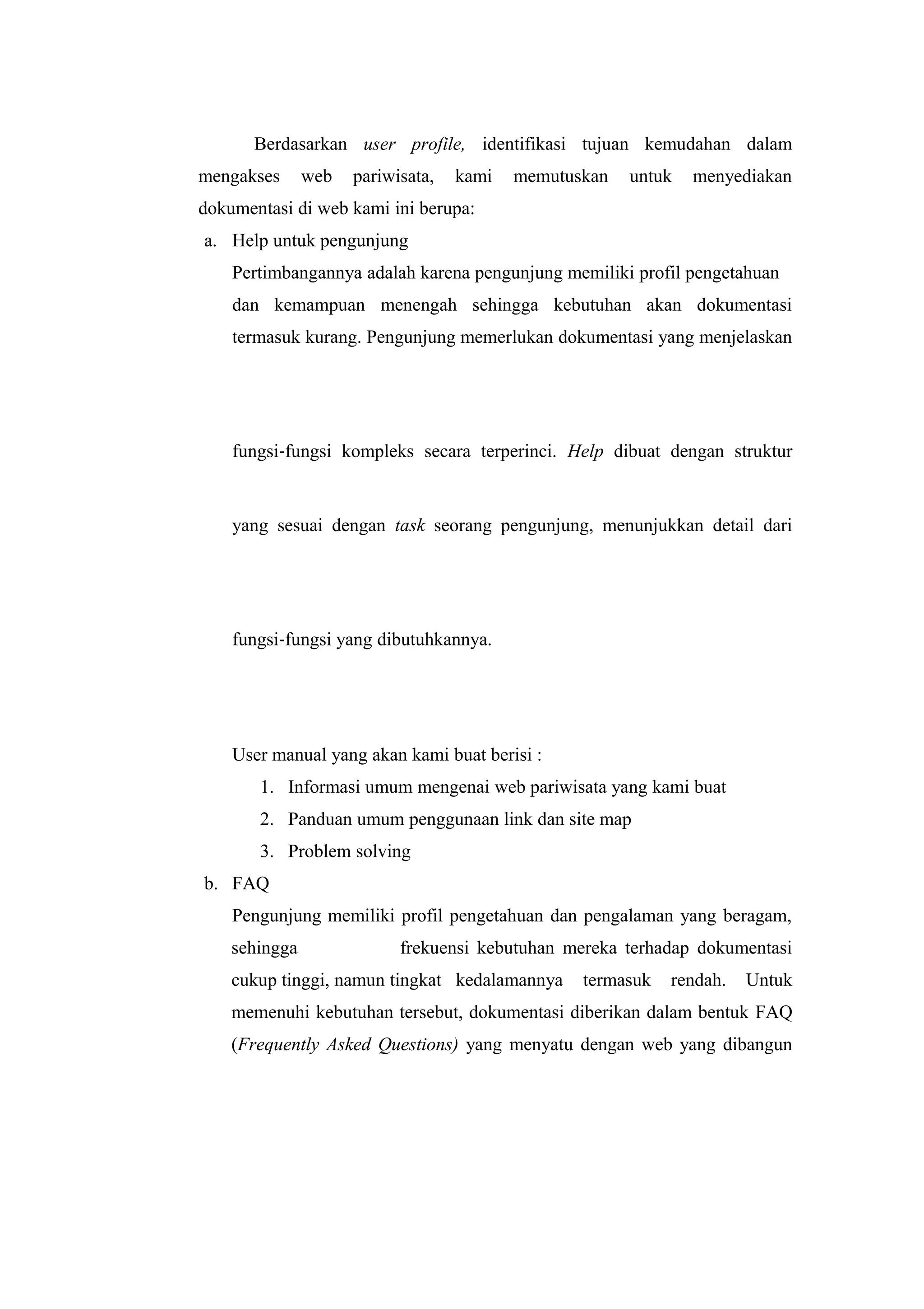Berdasarkan user profile, identifikasi tujuan kemudahan dalam
mengakses web pariwisata, kami memutuskan untuk menyediakan
dokumentasi di web kami ini berupa:
a. Help untuk pengunjung
Pertimbangannya adalah karena pengunjung memiliki profil pengetahuan
dan kemampuan menengah sehingga kebutuhan akan dokumentasi
termasuk kurang. Pengunjung memerlukan dokumentasi yang menjelaskan
fungsi‐fungsi kompleks secara terperinci. Help dibuat dengan struktur
yang sesuai dengan task seorang pengunjung, menunjukkan detail dari
fungsi‐fungsi yang dibutuhkannya.
User manual yang akan kami buat berisi :
1. Informasi umum mengenai web pariwisata yang kami buat
2. Panduan umum penggunaan link dan site map
3. Problem solving
b. FAQ
Pengunjung memiliki profil pengetahuan dan pengalaman yang beragam,
sehingga frekuensi kebutuhan mereka terhadap dokumentasi
cukup tinggi, namun tingkat kedalamannya termasuk rendah. Untuk
memenuhi kebutuhan tersebut, dokumentasi diberikan dalam bentuk FAQ
(Frequently Asked Questions) yang menyatu dengan web yang dibangun
 
