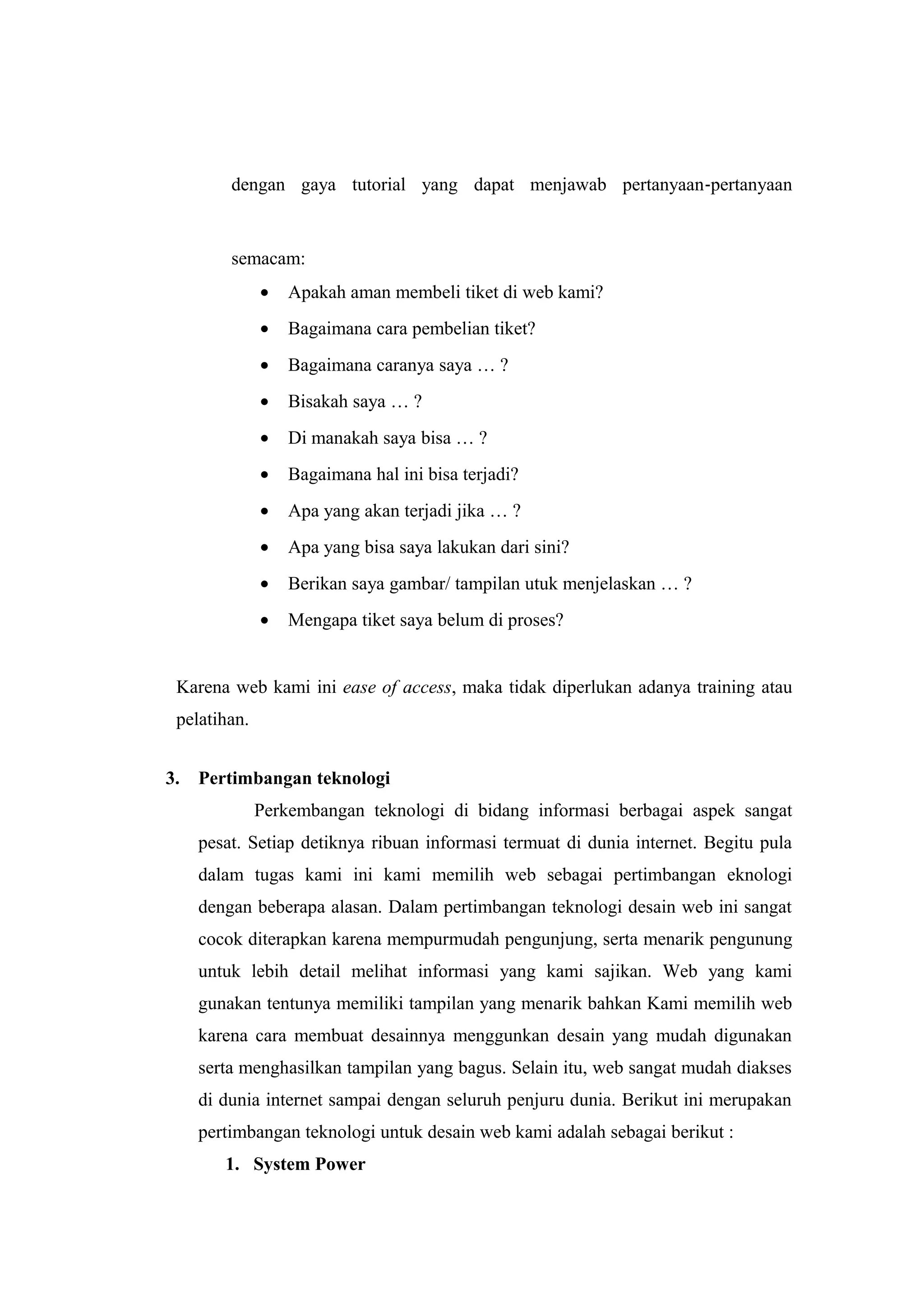 dengan gaya tutorial yang dapat menjawab pertanyaan‐pertanyaan
semacam:
• Apakah aman membeli tiket di web kami?
• Bagaimana cara pembelian tiket?
• Bagaimana caranya saya … ?
• Bisakah saya … ?
• Di manakah saya bisa … ?
• Bagaimana hal ini bisa terjadi?
• Apa yang akan terjadi jika … ?
• Apa yang bisa saya lakukan dari sini?
• Berikan saya gambar/ tampilan utuk menjelaskan … ?
• Mengapa tiket saya belum di proses?
Karena web kami ini ease of access, maka tidak diperlukan adanya training atau
pelatihan.
3. Pertimbangan teknologi
Perkembangan teknologi di bidang informasi berbagai aspek sangat
pesat. Setiap detiknya ribuan informasi termuat di dunia internet. Begitu pula
dalam tugas kami ini kami memilih web sebagai pertimbangan eknologi
dengan beberapa alasan. Dalam pertimbangan teknologi desain web ini sangat
cocok diterapkan karena mempurmudah pengunjung, serta menarik pengunung
untuk lebih detail melihat informasi yang kami sajikan. Web yang kami
gunakan tentunya memiliki tampilan yang menarik bahkan Kami memilih web
karena cara membuat desainnya menggunkan desain yang mudah digunakan
serta menghasilkan tampilan yang bagus. Selain itu, web sangat mudah diakses
di dunia internet sampai dengan seluruh penjuru dunia. Berikut ini merupakan
pertimbangan teknologi untuk desain web kami adalah sebagai berikut :
1. System Power
 