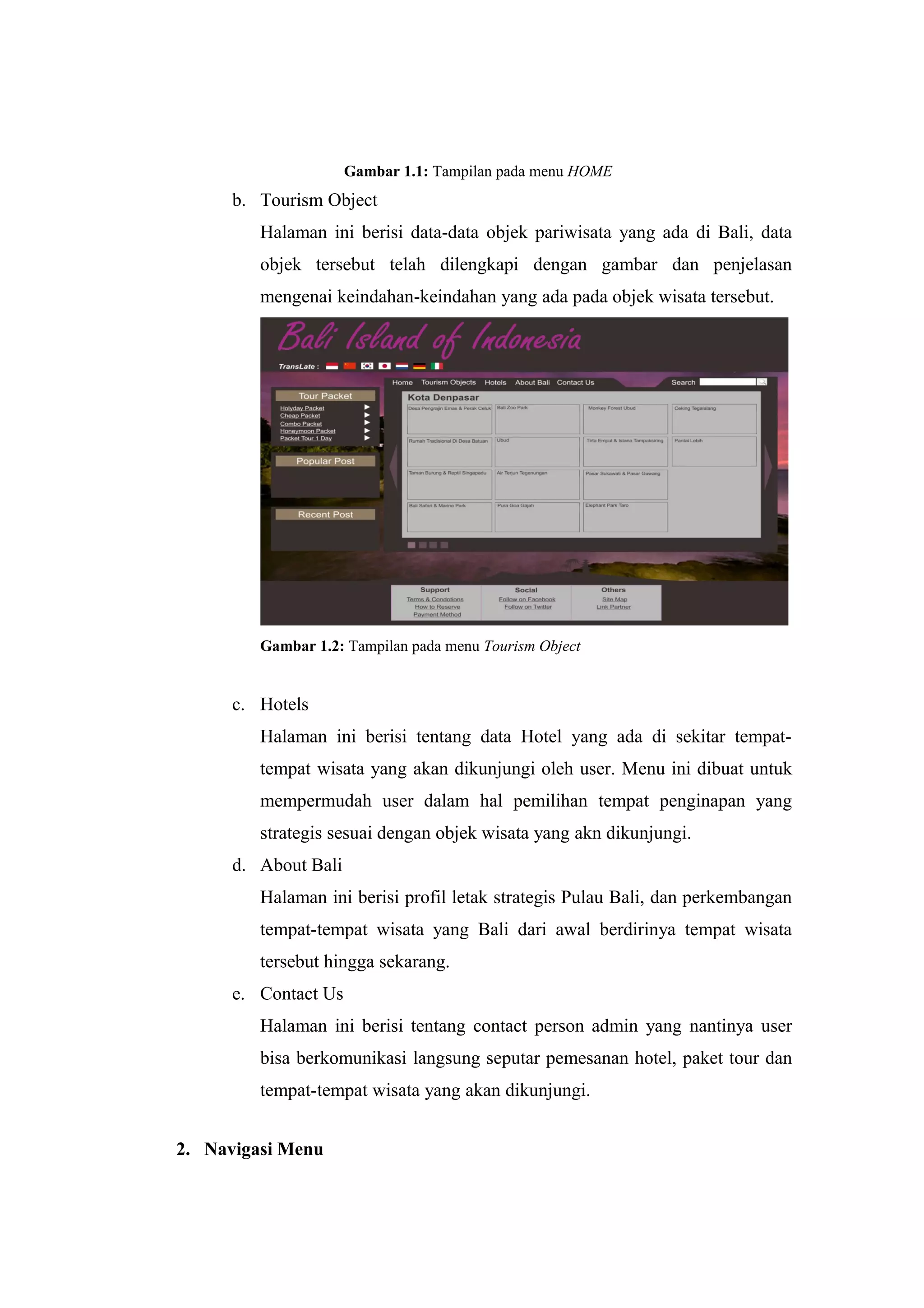 Gambar 1.1: Tampilan pada menu HOME
b. Tourism Object
Halaman ini berisi data-data objek pariwisata yang ada di Bali, data
objek tersebut telah dilengkapi dengan gambar dan penjelasan
mengenai keindahan-keindahan yang ada pada objek wisata tersebut.
Gambar 1.2: Tampilan pada menu Tourism Object
c. Hotels
Halaman ini berisi tentang data Hotel yang ada di sekitar tempat-
tempat wisata yang akan dikunjungi oleh user. Menu ini dibuat untuk
mempermudah user dalam hal pemilihan tempat penginapan yang
strategis sesuai dengan objek wisata yang akn dikunjungi.
d. About Bali
Halaman ini berisi profil letak strategis Pulau Bali, dan perkembangan
tempat-tempat wisata yang Bali dari awal berdirinya tempat wisata
tersebut hingga sekarang.
e. Contact Us
Halaman ini berisi tentang contact person admin yang nantinya user
bisa berkomunikasi langsung seputar pemesanan hotel, paket tour dan
tempat-tempat wisata yang akan dikunjungi.
2. Navigasi Menu
 