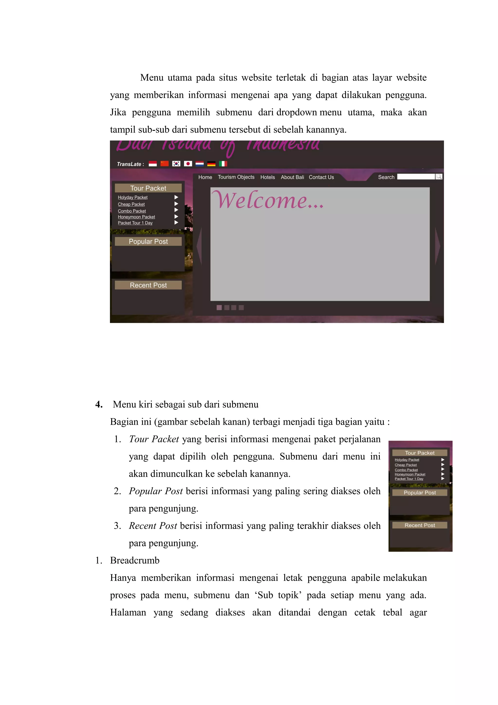 Menu utama pada situs website terletak di bagian atas layar website
yang memberikan informasi mengenai apa yang dapat dilakukan pengguna.
Jika pengguna memilih submenu dari dropdown menu utama, maka akan
tampil sub-sub dari submenu tersebut di sebelah kanannya.
4. Menu kiri sebagai sub dari submenu
Bagian ini (gambar sebelah kanan) terbagi menjadi tiga bagian yaitu :
1. Tour Packet yang berisi informasi mengenai paket perjalanan
yang dapat dipilih oleh pengguna. Submenu dari menu ini
akan dimunculkan ke sebelah kanannya.
2. Popular Post berisi informasi yang paling sering diakses oleh
para pengunjung.
3. Recent Post berisi informasi yang paling terakhir diakses oleh
para pengunjung.
1. Breadcrumb
Hanya memberikan informasi mengenai letak pengguna apabile melakukan
proses pada menu, submenu dan ‘Sub topik’ pada setiap menu yang ada.
Halaman yang sedang diakses akan ditandai dengan cetak tebal agar
 