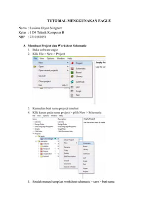 TUTORIAL MENGGUNAKAN EAGLE
Nama : Lusiana Diyan Ningrum
Kelas : 1 D4 Teknik Komputer B
NRP : 2210181051
A. Membuat Project dan Worksheet Schematic
1. Buka software eagle
2. Klik File > New > Project
3. Kemudian beri nama project tersebut
4. Klik kanan pada nama project > pilih New > Schematic
5. Setelah muncul tampilan worksheet schematic > save > beri nama
 