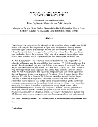 ANALISIS WORKING KNOWLEDGE
PADA PT ADHI KARYA TBK.
Muhammad Ichsan,Giatama Istian,
Dinda Septiah Arini,Irma Suryani,Zaki Lazuardy
Manajemen Proses Bisnis,Fkultas Ekonomi dan Bisnis,Universitas Mercu Buana
Jl.Meruya Selatan No.31,Jakarta Barat 11610,telp.(021) 5840816
Abstrak
Perkembangan ilmu pengetahuan dan teknologi saat ini sudah berkembang semakin pesat, hal ini
ditandai dari kemajuan ilmu pengatahuan di segala aspek dan penemuan teknologi terbaru
dibebarapa negara di dunia. Perkembangan tersebut tentu akan membuat persaingan disegala
bidang akan semakin ketat. Kecanggihan alat-alat teknologi tentunya harus diimbangi dengan
mutu dan kualitas Sumber Daya Manusia (SDM) yang cukup memadai, dengan adanya mutu
tersebut maka dipastikan tingkat produktivitas kerja tentu akan semakin meningkat pula.
PT. Adhi Karya (Persero) Tbk. Merupakan salah satu Badan Usaha Milik Negara (BUMN)
terkemuka di Indonesia yang bergerak di bidang jasa konstruksi. PT. Adhi Karya (Persero) Tbk.
Memiliki lokasi operasional yang luas, baik di dalam negeri maupun di luar negeri. Salah satu
wilayah operasional domestik yang di miliki PT. Adhi Karya (Persero) Tbk. Yakni Pekanbaru
yang mencakupi wilayah Riau, Kepulauan Riau, Jambi, Aceh, Sumatera Utara dan Sumatera
Barat. PT. Adhi Karya (Persero) Tbk. Pekanbaru merupakan bagian dari wilayah operasional
domestik Pekanbaru. Kantor utama Operasional Pekanbaru terletak di Medan Sumatera Utara,
sedangkan PT. Adhi Karya (Persero) Tbk. Pekanbaru merupakan kantor Pekanbaru bagian
Marketing & Estimating Manager Riau, Knowledge workers adalah kunci inovasi dan
pertumbuhan dalam organisasi pada saat ini, dimana mereka menemukan produk dan layanan,
merancang program pemasaran, dan membuat strategi. seorang knowledge workers merupakan
orang yang dipekerjakan berdasarkan pengetahuannya tentang subyek tertentu, bukan
berdasarkan keterampilannya membuat atau mengerjakan sesuatu. contohnya profesi seperti
dosen, guru, ilmuwan, peneliti, konsultan, programmer, system analyst, research and
development, dokter, dan lain sebagainya. artinya, knowledge worker merupakan pekerja yang
didedikasikan untuk mencari, memproses, dan menyebarkan pengetahuan baru bagi organisasi.
Kata kunci : Knowledge workers , Perkembangan ilmu pengetahuan dan teknologi Pada PT Adhi
Karya
Pendahuluan
 
