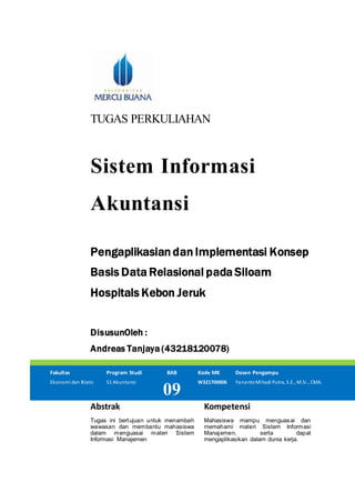 TUGAS PERKULIAHAN
Sistem Informasi
Akuntansi
Pengaplikasian dan Implementasi Konsep
Basis Data Relasional pada Siloam
Hospitals Kebon Jeruk
DisusunOleh :
Andreas Tanjaya (43218120078)
Fakultas Program Studi BAB Kode MK Dosen Pengampu
Ekonomi dan Bisnis S1 Akuntansi
09
W321700006 YanantoMihadi Putra, S.E., M.Si., CMA.
Abstrak Kompetensi
Tugas ini bertujuan untuk menambah
wawasan dan membantu mahasiswa
dalam menguasai materi Sistem
Informasi Manajemen
Mahasiswa mampu menguasai dan
memahami materi Sistem Informasi
Manajemen, serta dapat
mengaplikasikan dalam dunia kerja.
 